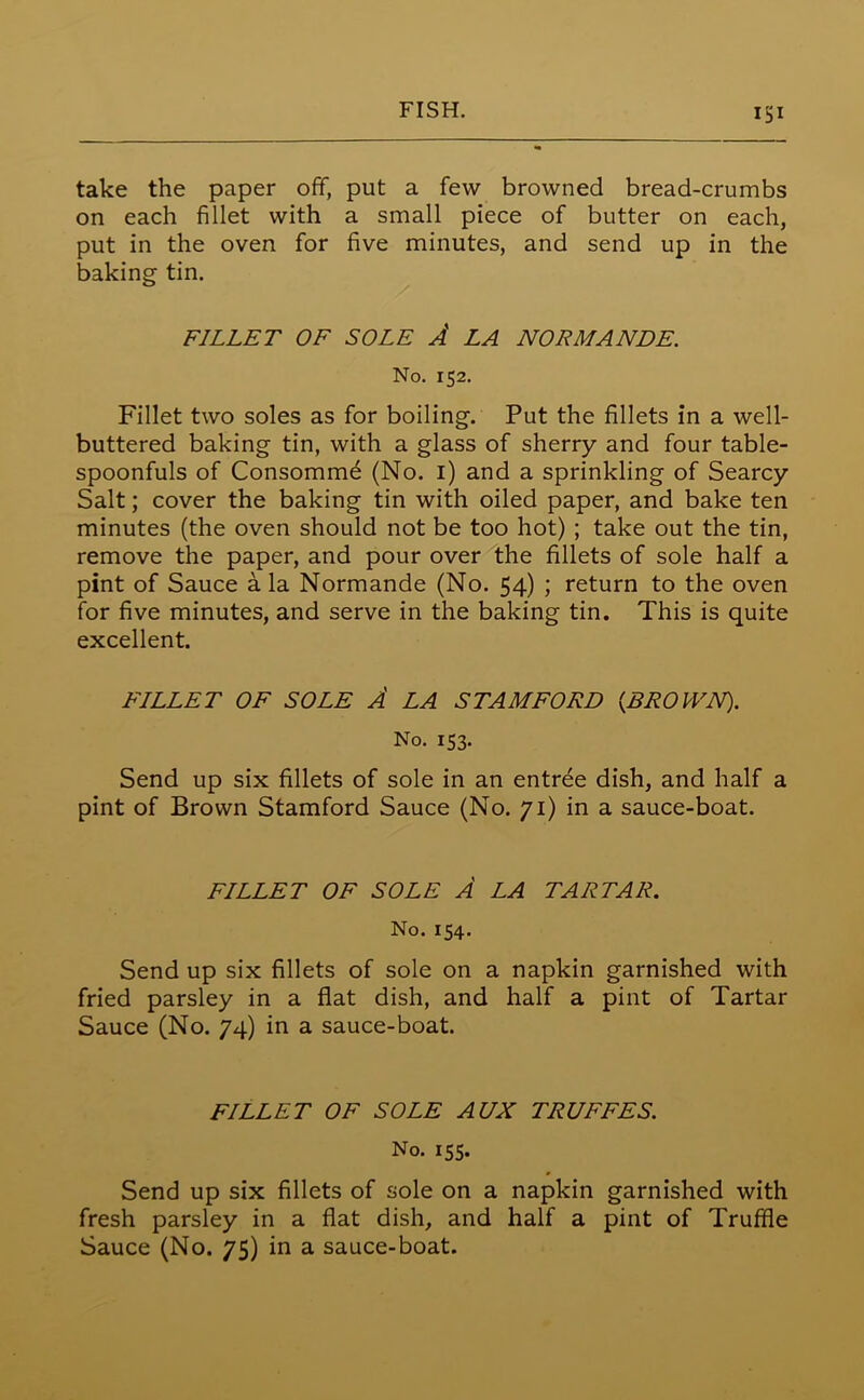 take the paper off, put a few browned bread-crumbs on each fillet with a small piece of butter on each, put in the oven for five minutes, and send up in the baking tin. FILLET OF SOLE A LA NORMANDE. No. 152. Fillet two soles as for boiling. Put the fillets in a well- buttered baking tin, with a glass of sherry and four table- spoonfuls of Consommd (No. 1) and a sprinkling of Searcy Salt; cover the baking tin with oiled paper, and bake ten minutes (the oven should not be too hot) ; take out the tin, remove the paper, and pour over the fillets of sole half a pint of Sauce a la Normande (No. 54) ; return to the oven for five minutes, and serve in the baking tin. This is quite excellent. FILLET OF SOLE A LA STAMFORD {BROWN). No. 153. Send up six fillets of sole in an entree dish, and half a pint of Brown Stamford Sauce (No. 71) in a sauce-boat. FILLET OF SOLE A LA TARTAR. No. 154. Send up six fillets of sole on a napkin garnished with fried parsley in a flat dish, and half a pint of Tartar Sauce (No. 74) in a sauce-boat. FILLET OF SOLE AUX TRUFFES. No. 155. Send up six fillets of sole on a napkin garnished with fresh parsley in a flat dish, and half a pint of Truffle Sauce (No. 75) in a sauce-boat.