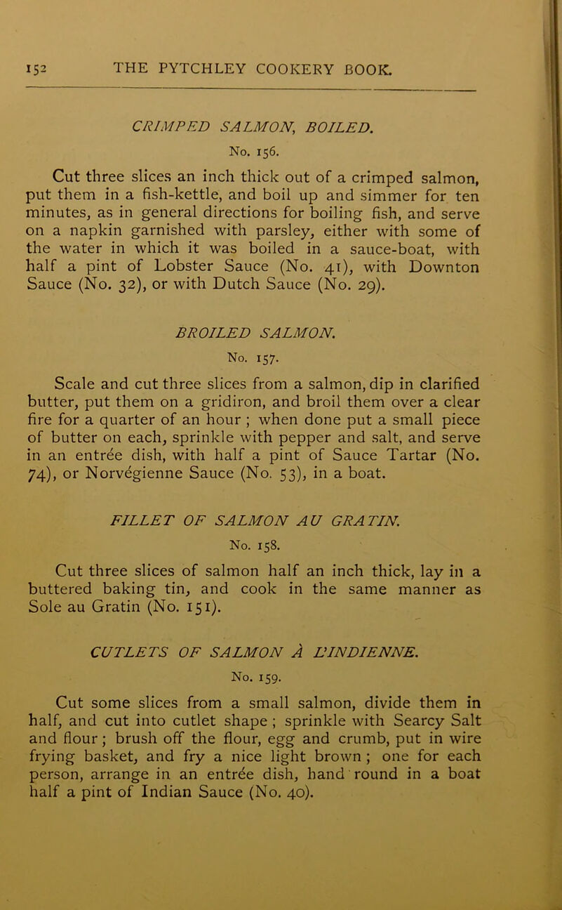 CRIMPED SALMON, BOILED. No. 156. Cut three slices an inch thick out of a crimped salmon, put them in a fish-kettle, and boil up and simmer for ten minutes, as in general directions for boiling fish, and serve on a napkin garnished with parsley, either with some of the water in which it was boiled in a sauce-boat, with half a pint of Lobster Sauce (No. 41), with Downton Sauce (No. 32), or with Dutch Sauce (No. 29). BROILED SALMON. No. 157. Scale and cut three slices from a salmon, dip in clarified butter, put them on a gridiron, and broil them over a clear fire for a quarter of an hour ; when done put a small piece of butter on each, sprinkle with pepper and salt, and serve in an entree dish, with half a pint of Sauce Tartar (No. 74), or Norvegienne Sauce (No. 53), in a boat. FILLET OF SALMON AU GRATIN No. 158. Cut three slices of salmon half an inch thick, lay in a buttered baking tin, and cook in the same manner as Sole au Gratin (No. 151). CUTLETS OF SALMON A LINDIENNE. No. 159. Cut some slices from a small salmon, divide them in half, and cut into cutlet shape ; sprinkle with Searcy Salt and flour; brush off the flour, egg and crumb, put in wire frying basket, and fry a nice light brown ; one for each person, arrange in an entree dish, hand round in a boat half a pint of Indian Sauce (No. 40).