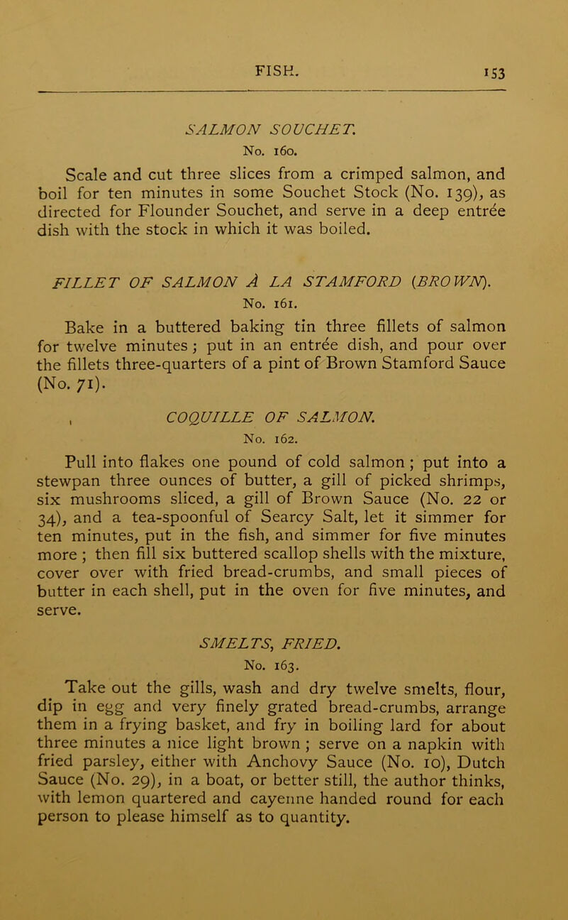 SALMON SOU CHET. No. 160. Scale and cut three slices from a crimped salmon, and boil for ten minutes in some Souchet Stock (No. 139), as directed for Flounder Souchet, and serve in a deep entree dish with the stock in which it was boiled. FILLET OF SALMON A LA STAMFORD (BROWN). No. 161. Bake in a buttered baking tin three fillets of salmon for twelve minutes; put in an entree dish, and pour over the fillets three-quarters of a pint of Brown Stamford Sauce (No. 71). , COQUILLE OF SALMON. No. 162. Pull into flakes one pound of cold salmon ; put into a stewpan three ounces of butter, a gill of picked shrimps, six mushrooms sliced, a gill of Brown Sauce (No. 22 or 34), and a tea-spoonful of Searcy Salt, let it simmer for ten minutes, put in the fish, and simmer for five minutes more ; then fill six buttered scallop shells with the mixture, cover over with fried bread-crumbs, and small pieces of butter in each shell, put in the oven for five minutes, and serve. SMELTS, FRIED. No. 163. Take out the gills, wash and dry twelve smelts, flour, dip in egg and very finely grated bread-crumbs, arrange them in a frying basket, and fry in boiling lard for about three minutes a nice light brown ; serve on a napkin with fried parsley, either with Anchovy Sauce (No. 10), Dutch Sauce (No. 29), in a boat, or better still, the author thinks, with lemon quartered and cayenne handed round for each person to please himself as to quantity.