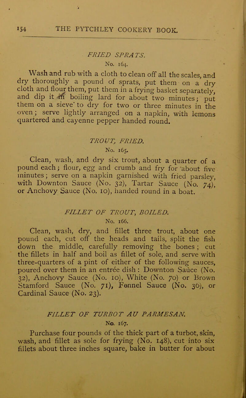 FRIED SPRATS. No. 164. Wash and rub with a cloth to clean off all the scales, and dry thoroughly a pound of sprats, put them on a’ dry cloth and flour them, put them in a frying basket separately, and dip it ffi boiling lard for about two minutes; put them on a sieve' to dry for two or three minutes in the oven ; serve lightly arranged on a napkin, with lemons quartered and cayenne pepper handed round. TROUT, FRIED. No. 165. Clean, wash, and dry six trout, about a quarter of a pound each; flour, egg and crumb and fry for about five minutes; serve on a napkin garnished with fried parsley, with Downton Sauce (No. 32), Tartar Sauce (No. 74), or Anchovy Sauce (No. 10), handed round in a boat. FILLET OF TROUT, BOILED. No. 166. Clean, wash, dry, and fillet three trout, about one pound each, cut off the heads and tails, split the fish down the middle, carefully removing the bones ; cut the fillets in half and boil as fillet of sole, and serve with three-quarters of a pint of either of the following sauces, poured over them in an entree dish : Downton Sauce (No. 32), Anchovy Sauce (No. 10), White (No. 70) or Brown Stamford Sauce (No. 71), Fennel Sauce (No. 30), or Cardinal Sauce (No. 23). FILLET OF TURBOT AU PARMESAN. No. 167. Purchase four pounds of the thick part of a turbot, skin, wash, and fillet as sole for frying (No. 148), cut into six fillets about three inches square, bake in butter for about