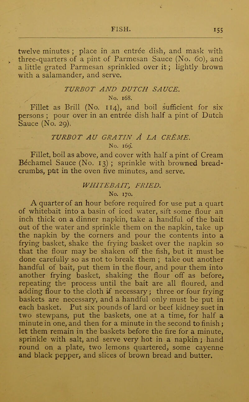 twelve minutes ; place in an entree dish, and mask with three-quarters of a pint of Parmesan Sauce (No. 60), and a little grated Parmesan sprinkled over it; lightly brown with a salamander, and serve. TURBOT AND DUTCH SAUCE. No. 168. Fillet as Brill (No. 114), and boil sufficient for six- persons ; pour over in an entree dish half a pint of Dutch Sauce (No. 29). TURBOT AU GRATIN A LA CR£ME. No. 169. Fillet, boil as above, and cover with half a pint of Cream Bdchamel Sauce (No. 13) ; sprinkle with browned bread- crumbs, put in the oven five minutes, and serve. WHITEBAIT; FRIED. No. 170. A quarter of an hour before required for use put a quart of whitebait into a basin of iced water, sift some flour an inch thick on a dinner napkin, take a handful of the bait out of the water and sprinkle them on the napkin, take up the napkin by the corners and pour the contents into a frying basket, shake the frying basket over the napkin so that the flour may be shaken off the fish, but it must be done carefully so as not to break them ; take out another handful of bait, put them in the flour, and pour them into another frying basket, shaking the flour off as before, repeating the process until the bait are all floured, and adding flour to the cloth if necessary; three or four frying baskets are necessary, and a handful only must be put in each basket. Put six pounds of lard or beef kidney suet in two stewpans, put the baskets, one at a time, for half a minute in one, and then for a minute in the second to finish ; let them remain in the baskets before the fire for a minute, sprinkle with salt, and serve very hot in a napkin; hand round on a plate, two lemons quartered, some cayenne and black pepper, and slices of brown bread and butter.