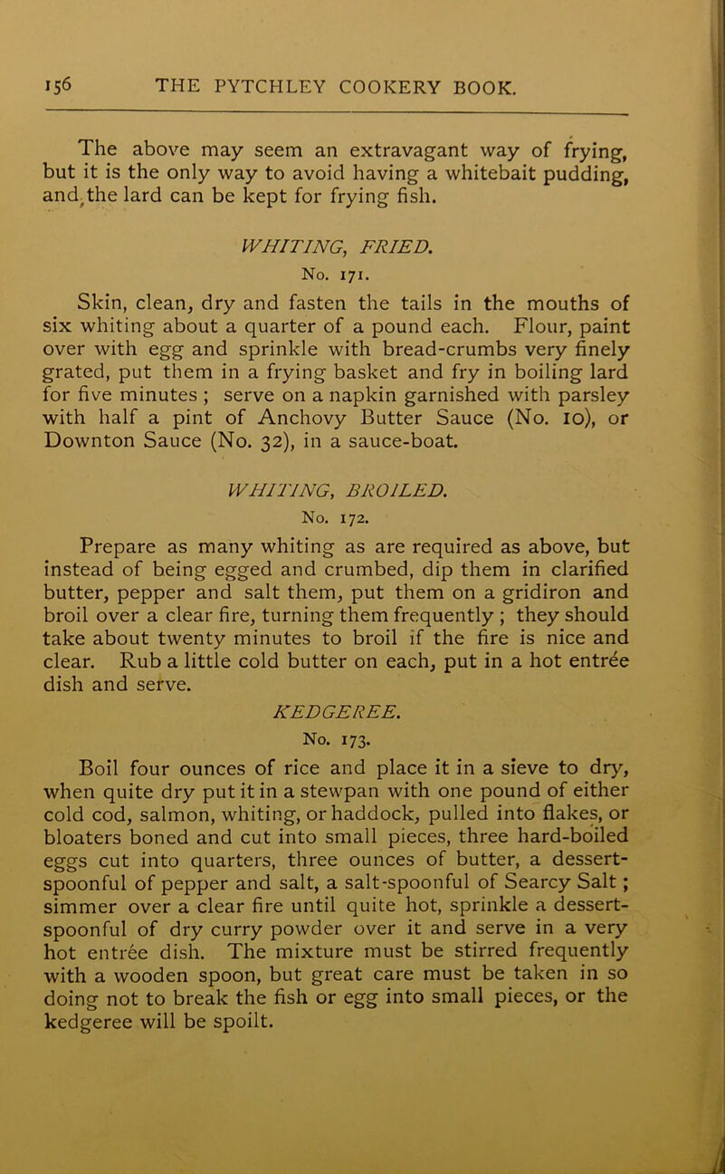 The above may seem an extravagant way of frying, but it is the only way to avoid having a whitebait pudding, and,the lard can be kept for frying fish. WHITING, FRIED. No. 171. Skin, clean, dry and fasten the tails in the mouths of six whiting about a quarter of a pound each. Flour, paint over with egg and sprinkle with bread-crumbs very finely grated, put them in a frying basket and fry in boiling lard for five minutes ; serve on a napkin garnished with parsley with half a pint of Anchovy Butter Sauce (No. 10), or Downton Sauce (No. 32), in a sauce-boat. WHITING, BROILED. No. 172. Prepare as many whiting as are required as above, but instead of being egged and crumbed, dip them in clarified butter, pepper and salt them, put them on a gridiron and broil over a clear fire, turning them frequently ; they should take about twenty minutes to broil if the fire is nice and clear. Rub a little cold butter on each, put in a hot entree dish and serve. KEDGEREE. No. 173. Boil four ounces of rice and place it in a sieve to dry, when quite dry put it in a stewpan with one pound of either cold cod, salmon, whiting, or haddock, pulled into flakes, or bloaters boned and cut into small pieces, three hard-boiled eggs cut into quarters, three ounces of butter, a dessert- spoonful of pepper and salt, a salt-spoonful of Searcy Salt; simmer over a clear fire until quite hot, sprinkle a dessert- spoonful of dry curry powder over it and serve in a very hot entree dish. The mixture must be stirred frequently with a wooden spoon, but great care must be taken in so doing not to break the fish or egg into small pieces, or the kedgeree will be spoilt.