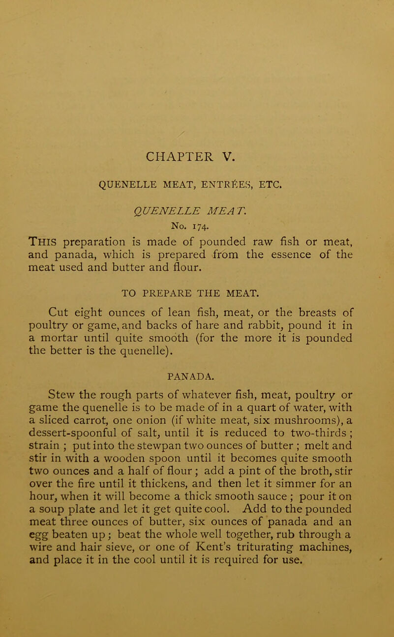 CHAPTER V. QUENELLE MEAT, ENTRIES, ETC. QUENELLE MEA T. No. 174. This preparation is made of pounded raw fish or meat, and panada, which is prepared from the essence of the meat used and butter and flour. TO PREPARE THE MEAT. Cut eight ounces of lean fish, meat, or the breasts of poultry or game, and backs of hare and rabbit, pound it in a mortar until quite smooth (for the more it is pounded the better is the quenelle). PANADA. Stew the rough parts of whatever fish, meat, poultry or game the quenelle is to be made of in a quart of water, with a sliced carrot, one onion (if white meat, six mushrooms), a dessert-spoonful of salt, until it is reduced to two-thirds ; strain ; put into the stewpan two ounces of butter ; melt and stir in with a wooden spoon until it becomes quite smooth two ounces and a half of flour; add a pint of the broth, stir over the fire until it thickens, and then let it simmer for an hour, when it will become a thick smooth sauce ; pour it on a soup plate and let it get quite cool. Add to the pounded meat three ounces of butter, six ounces of panada and an egg beaten up; beat the whole well together, rub through a wire and hair sieve, or one of Kent’s triturating machines, and place it in the cool until it is required for use.