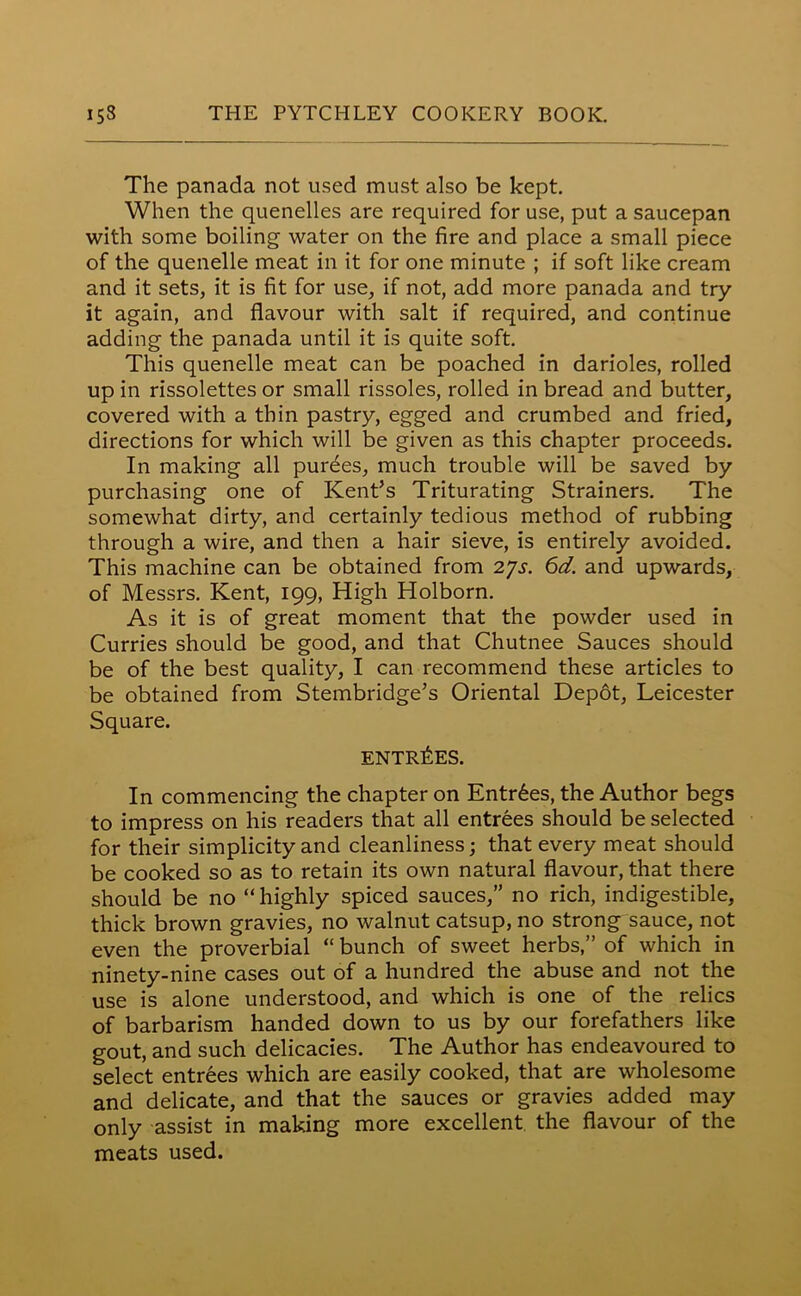 The panada not used must also be kept. When the quenelles are required for use, put a saucepan with some boiling water on the fire and place a small piece of the quenelle meat in it for one minute ; if soft like cream and it sets, it is fit for use, if not, add more panada and try it again, and flavour with salt if required, and continue adding the panada until it is quite soft. This quenelle meat can be poached in darioles, rolled up in rissolettes or small rissoles, rolled in bread and butter, covered with a thin pastry, egged and crumbed and fried, directions for which will be given as this chapter proceeds. In making all purees, much trouble will be saved by purchasing one of Kent’s Triturating Strainers. The somewhat dirty, and certainly tedious method of rubbing through a wire, and then a hair sieve, is entirely avoided. This machine can be obtained from 27s. 6d. and upwards, of Messrs. Kent, 199, High Holborn. As it is of great moment that the powder used in Curries should be good, and that Chutnee Sauces should be of the best quality, I can recommend these articles to be obtained from Stembridge’s Oriental Depot, Leicester Square. ENTRIES. In commencing the chapter on Entries, the Author begs to impress on his readers that all entrees should be selected for their simplicity and cleanliness; that every meat should be cooked so as to retain its own natural flavour, that there should be no “ highly spiced sauces,” no rich, indigestible, thick brown gravies, no walnut catsup, no strong sauce, not even the proverbial “ bunch of sweet herbs,” of which in ninety-nine cases out of a hundred the abuse and not the use is alone understood, and which is one of the relics of barbarism handed down to us by our forefathers like gout, and such delicacies. The Author has endeavoured to select entrees which are easily cooked, that are wholesome and delicate, and that the sauces or gravies added may only assist in making more excellent the flavour of the meats used.