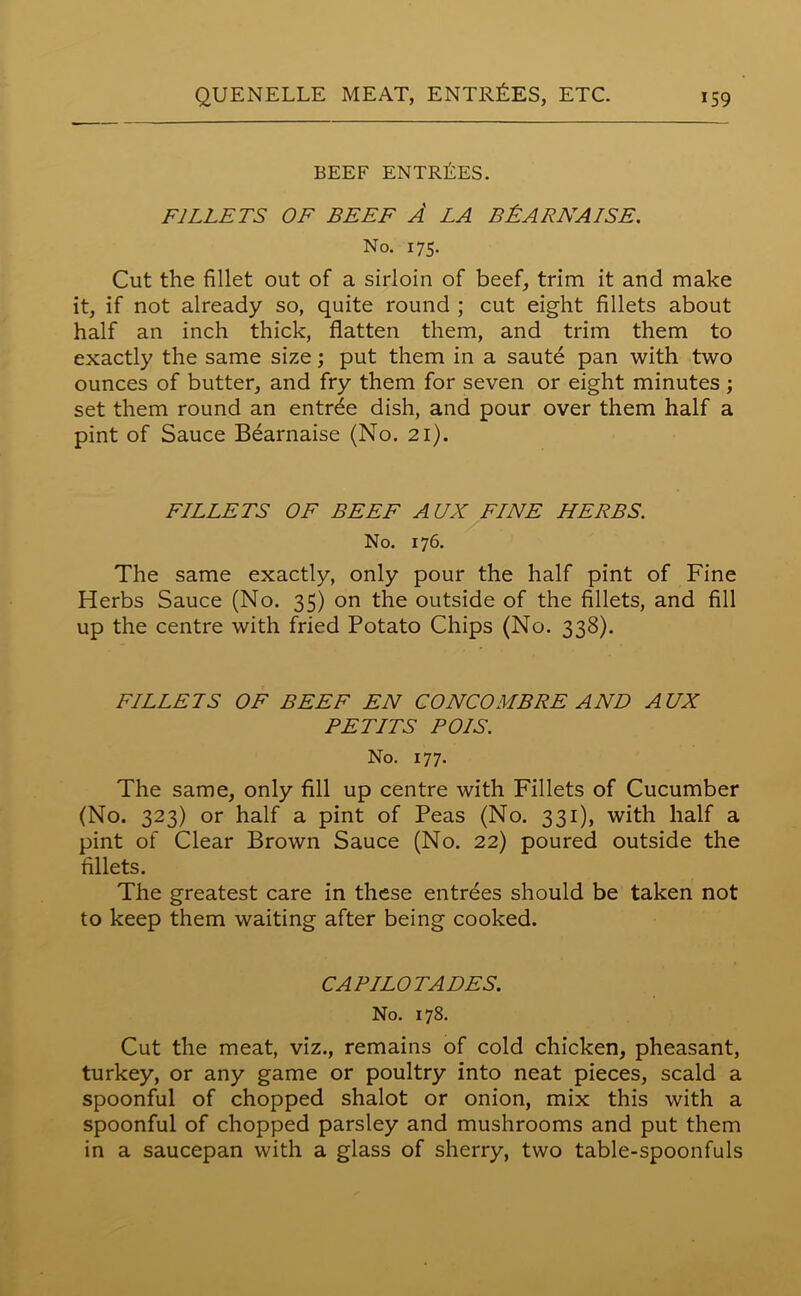 BEEF ENTREES. FILLETS OF BEEF A LA BEARNAISE. No. 175. Cut the fillet out of a sirloin of beef, trim it and make it, if not already so, quite round ; cut eight fillets about half an inch thick, flatten them, and trim them to exactly the same size; put them in a saute pan with two ounces of butter, and fry them for seven or eight minutes ; set them round an entrde dish, and pour over them half a pint of Sauce Bearnaise (No. 21). FILLETS OF BEEF AUX FINE HERBS. No. 176. The same exactly, only pour the half pint of Fine Herbs Sauce (No. 35) on the outside of the fillets, and fill up the centre with fried Potato Chips (No. 338). FILLETS OF BEEF EN CONCOMBRE AND AUX PETITS POIS. No. 177. The same, only fill up centre with Fillets of Cucumber (No. 323) or half a pint of Peas (No. 331), with half a pint of Clear Brown Sauce (No. 22) poured outside the fillets. The greatest care in these entrees should be taken not to keep them waiting after being cooked. CAPILOTADES. No. 178. Cut the meat, viz., remains of cold chicken, pheasant, turkey, or any game or poultry into neat pieces, scald a spoonful of chopped shalot or onion, mix this with a spoonful of chopped parsley and mushrooms and put them in a saucepan with a glass of sherry, two table-spoonfuls