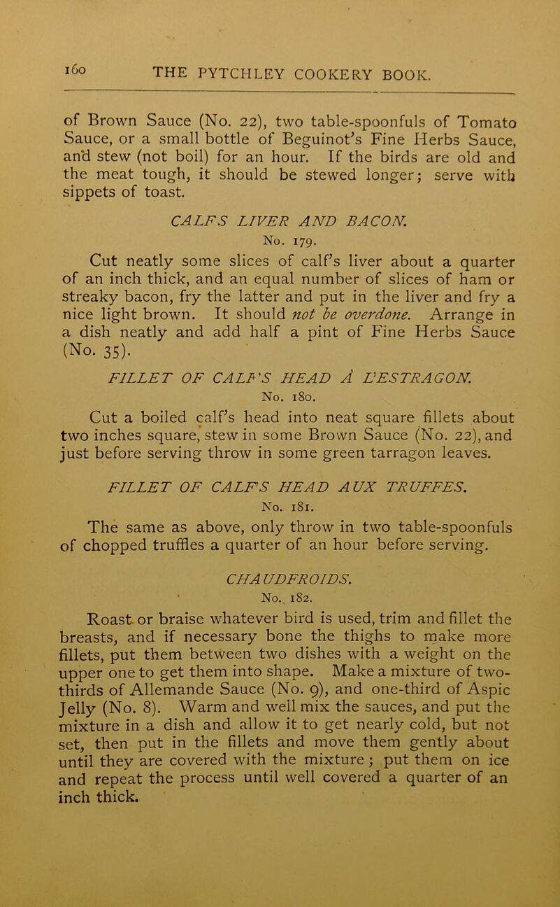 of Brown Sauce (No. 22), two table-spoonfuls of Tomato Sauce, or a small bottle of Beguinot’s Fine Herbs Sauce, an*d stew (not boil) for an hour. If the birds are old and the meat tough, it should be stewed longer; serve with sippets of toast. CALFS LIVER AND BACON. No. 179. Cut neatly some slices of calf’s liver about a quarter of an inch thick, and an equal number of slices of ham or streaky bacon, fry the latter and put in the liver and fry a nice light brown. It should not be overdone. Arrange in a dish neatly and add half a pint of Fine Herbs Sauce (No. 35). FILLET OF CALL'S HEAD A HESTRAGON. No. 180. Cut a boiled calf’s head into neat square fillets about two inches square, stew in some Brown Sauce (No. 22), and just before serving throw in some green tarragon leaves. FILLET OF CALFS HEAD AUX TRUFFES. No. 181. The same as above, only throw in two table-spoonfuls of chopped truffles a quarter of an hour before serving. CHA UDFROIDS. No. 182. Roast or braise whatever bird is used, trim and fillet the breasts, and if necessary bone the thighs to make more fillets, put them between two dishes with a weight on the upper one to get them into shape. Make a mixture of two- thirds of Allemande Sauce (No. 9), and one-third of Aspic Jelly (No. 8). Warm and well mix the sauces, and put the mixture in a dish and allow it to get nearly cold, but not set, then put in the fillets and move them gently about until they are covered with the mixture; put them on ice and repeat the process until well covered a quarter of an inch thick.