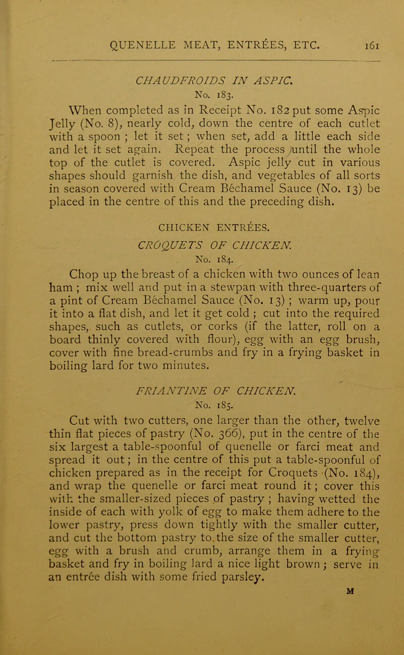 CHA UDFROIDS IN ASPIC. No. 183. When completed as in Receipt No. iS2put some Aspic Jelly (No. 8), nearly cold, down the centre of each cutlet with a spoon ; let it set; when set, add a little each side and let it set again. Repeat the process iuntil the whole top of the cutlet is covered. Aspic jelly cut in various shapes should garnish the dish, and vegetables of all sorts in season covered with Cream Bechamel Sauce (No. 13) be placed in the centre of this and the preceding dish. CHICKEN ENTRIES. CROQUETS OF CHICKEN. No. 184. Chop up the breast of a chicken with two ounces of lean ham ; mix well and put in a stewpan with three-quarters of a pint of Cream Bechamel Sauce (No. 13) ; warm up, pour it into a flat dish, and let it get cold ; cut into the required shapes, such as cutlets, or corks (if the latter, roll on a board thinly covered with flour), egg with an egg brush, cover with fine bread-crumbs and fry in a frying basket in boiling lard for two minutes. FRIANTINE OF CHICKEN. No. 185. Cut with two cutters, one larger than the other, twelve thin flat pieces of pastry (No. 366), put in the centre of the six largest a table-spoonful of quenelle or farci meat and spread it out; in the centre of this put a table-spoonful of chicken prepared as in the receipt for Croquets (No. 184), and wrap the quenelle or farci meat round it; cover this with the smaller-sized pieces of pastry ; having wetted the inside of each with yolk of egg to make them adhere to the lower pastry, press down tightly with the smaller cutter, and cut the bottom pastry to.the size of the smaller cutter, egg with a brush and crumb, arrange them in a frying basket and fry in boiling lard a nice light brown ; serve in an entree dish with some fried parsley. M