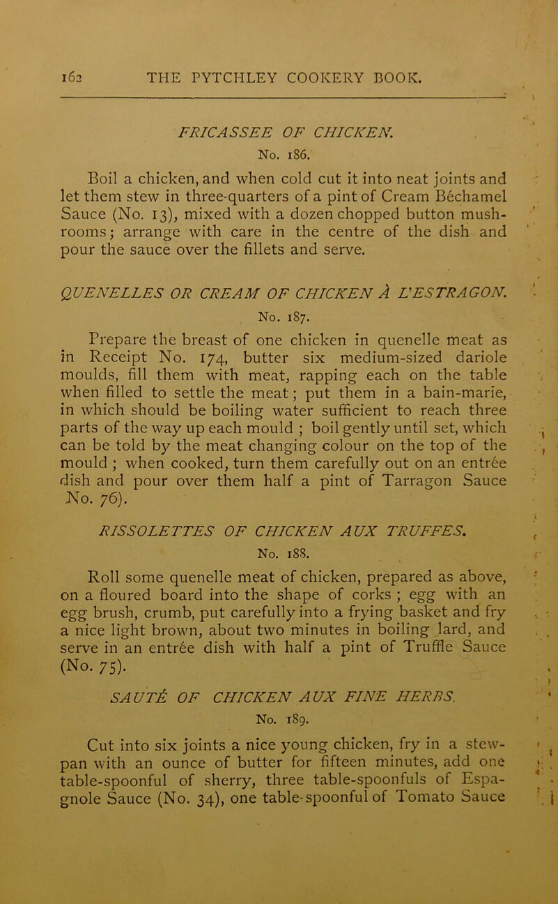 FRICASSEE OF CHICKEN. No. 186. Boil a chicken, and when cold cut it into neat joints and let them stew in three-quarters of a pint of Cream Bechamel Sauce (No. 13), mixed with a dozen chopped button mush- rooms ; arrange with care in the centre of the dish and pour the sauce over the fillets and serve. QUENELLES OR CREAM OF CHICKEN A HESTRAGON. No. 187. Prepare the breast of one chicken in quenelle meat as in Receipt No. 174, butter six medium-sized dariole moulds, fill them with meat, rapping each on the table when filled to settle the meat; put them in a bain-marie, in which should be boiling water sufficient to reach three parts of the way up each mould ; boil gently until set, which can be told by the meat changing colour on the top of the mould ; when cooked, turn them carefully out on an entree dish and pour over them half a pint of Tarragon Sauce No. 76). RISSOLETTES OF CHICKEN AUX TRUFFES. No. 188. Roll some quenelle meat of chicken, prepared as above, on a floured board into the shape of corks ; egg with an egg brush, crumb, put carefully into a frying basket and fry a nice light brown, about two minutes in boiling lard, and serve in an entree dish with half a pint of Truffle Sauce (No. 75). SAUTti OF CHICKEN AUX FINE HERBS. No. 189. Cut into six joints a nice young chicken, fry in a stew- pan with an ounce of butter for fifteen minutes, add one table-spoonful of sherry, three table-spoonfuls of Espa- gnole Sauce (No. 34), one table-spoonful of Tomato Sauce