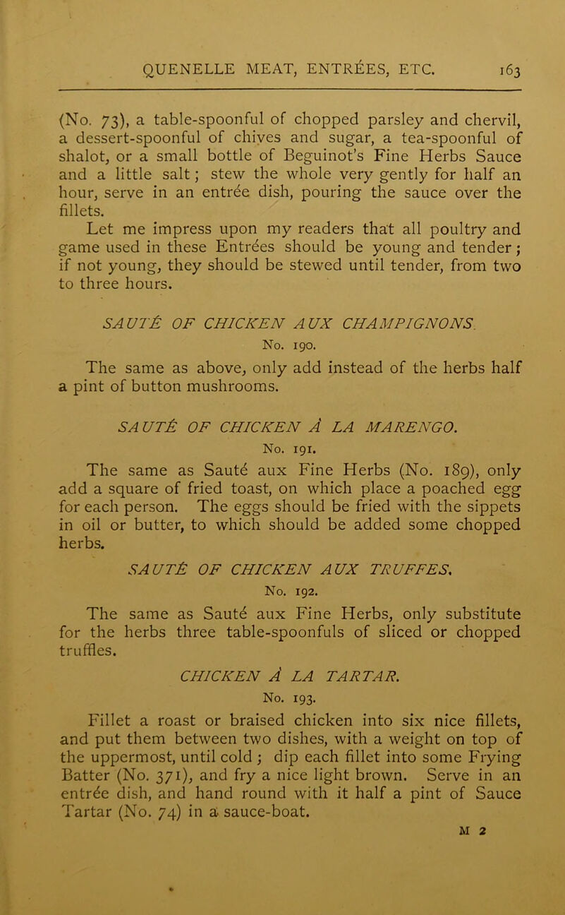 (No. 73), a table-spoonful of chopped parsley and chervil, a dessert-spoonful of chives and sugar, a tea-spoonful of shalot, or a small bottle of Beguinot’s Fine Herbs Sauce and a little salt; stew the whole very gently for half an hour, serve in an entree dish, pouring the sauce over the fillets. Let me impress upon my readers that all poultry and game used in these Entries should be young and tender; if not young, they should be stewed until tender, from two to three hours. SAUT£ OF CHICKEN AUX CHAMPIGNONS No. 190. The same as above, only add instead of the herbs half a pint of button mushrooms. SA UT& OF CHICKEN A LA MARENGO. No. 191. The same as Saute aux Fine Herbs (No. 189), only add a square of fried toast, on which place a poached egg for each person. The eggs should be fried with the sippets in oil or butter, to which should be added some chopped herbs. SAUTJS OF CHICKEN AUX TRUFFES. No. 192. The same as Sautd aux Fine Herbs, only substitute for the herbs three table-spoonfuls of sliced or chopped truffles. CHICKEN A LA TARTAR. No. 193. Fillet a roast or braised chicken into six nice fillets, and put them between two dishes, with a weight on top of the uppermost, until cold ; dip each fillet into some Frying Batter (No. 371), and fry a nice light brown. Serve in an entree dish, and hand round with it half a pint of Sauce Tartar (No. 74) in a sauce-boat. m 2