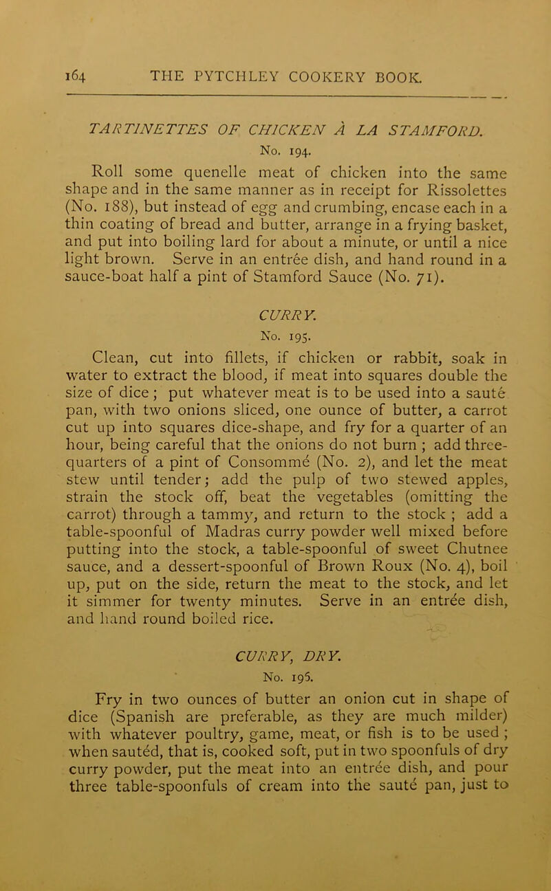 TAR TINETTES OF CHICKEN A LA STAMFORD. No. 194. Roll some quenelle meat of chicken into the same shape and in the same manner as in receipt for Rissolettes (No. 188), but instead of egg and crumbing, encase each in a thin coating of bread and butter, arrange in a frying basket, and put into boiling lard for about a minute, or until a nice light brown. Serve in an entree dish, and hand round in a sauce-boat half a pint of Stamford Sauce (No. 71). CURRY. No. 195. Clean, cut into fillets, if chicken or rabbit, soak in water to extract the blood, if meat into squares double the size of dice; put whatever meat is to be used into a saute pan, with two onions sliced, one ounce of butter, a carrot cut up into squares dice-shape, and fry for a quarter of an hour, being careful that the onions do not burn ; add three- quarters of a pint of Consomme (No. 2), and let the meat stew until tender; add the pulp of two stewed apples, strain the stock off, beat the vegetables (omitting the carrot) through a tammy, and return to the stock ; add a table-spoonful of Madras curry powder well mixed before putting into the stock, a table-spoonful of sweet Chutnee sauce, and a dessert-spoonful of Brown Roux (No. 4), boil up, put on the side, return the meat to the stock, and let it simmer for twenty minutes. Serve in an entree dish, and hand round boiled rice. CURRY, DRY. No. 195. Fry in two ounces of butter an onion cut in shape of dice (Spanish are preferable, as they are much milder) with whatever poultry, game, meat, or fish is to be used ; when sauted, that is, cooked soft, put in two spoonfuls of dry curry powder, put the meat into an entree dish, and pour three table-spoonfuls of cream into the saute pan, just to