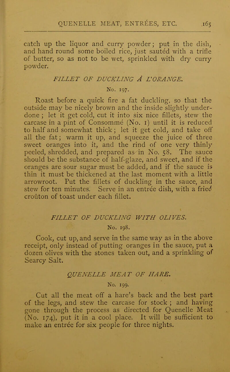 catch up the liquor and curry powder; put in the dish, and hand round some boiled rice, just sauted with a trifle of butter, so as not to be wet, sprinkled with dry curry powder. FILLET OF DUCKLING A L'ORANGE. No. 197. Roast before a quick fire a fat duckling, so that the outside may be nicely brown and the inside slightly under- done ; let it get cold, cut it into six nice fillets, stew the carcase in a pint of Consomme (No. 1) until it is reduced to half and somewhat thick ; let it get cold, and take off all the fat; warm it up, and squeeze the juice of three sweet oranges into it, and the rind of one very thinly peeled, shredded, and prepared as in No. 58. The sauce should be the substance of half-glaze, and sweet, and if the oranges are sour sugar must be added, and if the sauce is thin it must be thickened at the last moment with a little arrowroot. Put the fillets of duckling in the sauce, and stew for ten minutes. Serve in an entree dish, with a fried crouton of toast under each fillet. FILLET OF DUCKLING WITH OLIVES. No. 198. Cook, cut up, and serve in the same way as in the above receipt, only instead of putting oranges in the sauce, put a dozen olives with the stones taken out, and a sprinkling of Searcy Salt. QUENELLE MEAT OF HARE. No. 199. Cut all the meat off a hare’s back and the best part of the legs, and stew the carcase for stock ; and having gone through the process as directed for Quenelle Meat (No. 174), put it in a cool place. It will be sufficient to make an entrde for six people for three nights.