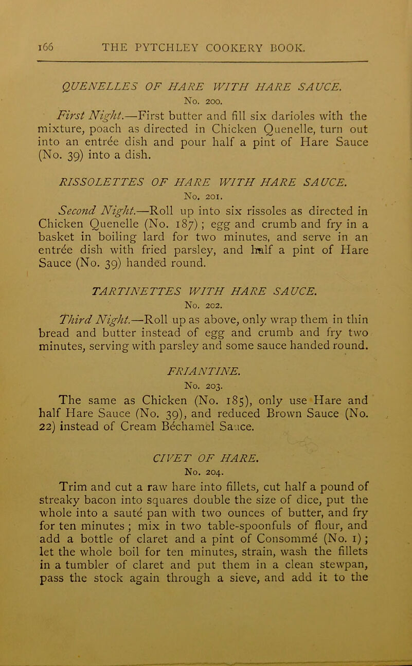 QUENELLES OF HARE WITH HARE SAUCE. No. 200. First Night.—First butter and fill six darioles with the mixture, poach as directed in Chicken Quenelle, turn out into an entrde dish and pour half a pint of Hare Sauce (No. 39) into a dish. RISSOLETTES OF HARE WITH HARE SAUCE. No. 201. Second Night.—Roll up into six rissoles as directed in Chicken Quenelle (No. 187) ; egg and crumb and fry in a basket in boiling lard for two minutes, and serve in an entree dish with fried parsley, and half a pint of Hare Sauce (No. 39) handed round. TARTINETTES WITH HARE SAUCE. No. 202. Third Night.—Roll up as above, only wrap them in thin bread and butter instead of egg and crumb and fry two minutes, serving with parsley and some sauce handed round. FRIANTINE. No. 203. The same as Chicken (No. 185), only use Hare and half Hare Sauce (No. 39), and reduced Brown Sauce (No. 22) instead of Cream Bechamel Sauce. CIVET OF HARE. No. 204. Trim and cut a raw hare into fillets, cut half a pound of streaky bacon into squares double the size of dice, put the whole into a saute pan with two ounces of butter, and fry for ten minutes ; mix in two table-spoonfuls of flour, and add a bottle of claret and a pint of Consommd (No. 1); let the whole boil for ten minutes, strain, wash the fillets in a tumbler of claret and put them in a clean stewpan, pass the stock again through a sieve, and add it to the