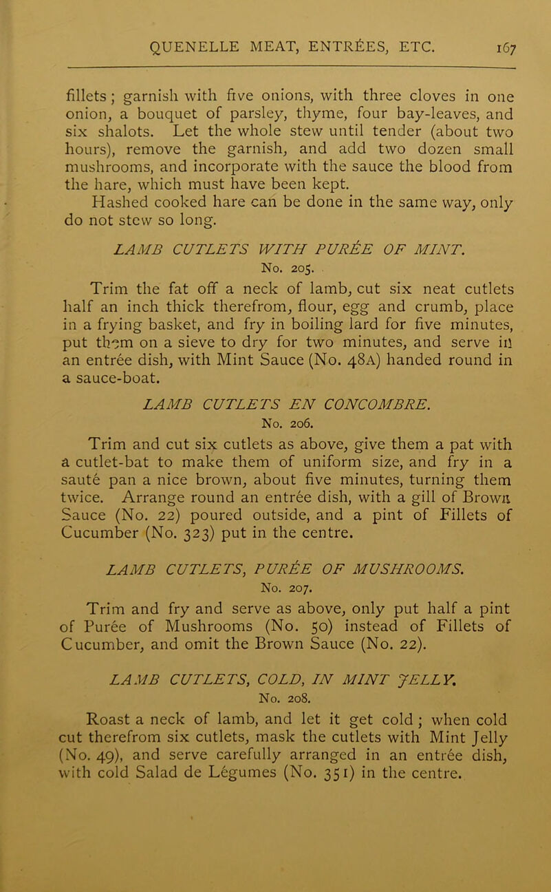 fillets; garnish with five onions, with three cloves in one onion, a bouquet of parsley, thyme, four bay-leaves, and six shalots. Let the whole stew until tender (about two hours), remove the garnish, and add two dozen small mushrooms, and incorporate with the sauce the blood from the hare, which must have been kept. Hashed cooked hare can be done in the same way, only do not stew so long. LAMB CUTLETS WLTH PUREE OF MLNT. No. 205. Trim the fat off a neck of lamb, cut six neat cutlets half an inch thick therefrom, flour, egg and crumb, place in a frying basket, and fry in boiling lard for five minutes, put th~m on a sieve to dry for two minutes, and serve in an entree dish, with Mint Sauce (No. 48A) handed round in a sauce-boat. LAMB CUTLETS EN CONCOMBRE. No. 206. Trim and cut six cutlets as above, give them a pat with a cutlet-bat to make them of uniform size, and fry in a saute pan a nice brown, about five minutes, turning them twice. Arrange round an entree dish, with a gill of Brown Sauce (No. 22) poured outside, and a pint of Fillets of Cucumber (No. 323) put in the centre. LAMB CUTLETS, PUREE OF MUSHROOMS. No. 207. Trim and fry and serve as above, only put half a pint of Puree of Mushrooms (No. 50) instead of Fillets of Cucumber, and omit the Brown Sauce (No. 22). LAMB CUTLETS, COLD, LN MINT JELLY. No. 208. Roast a neck of lamb, and let it get cold ; when cold cut therefrom six cutlets, mask the cutlets with Mint Jelly (No. 49), and serve carefully arranged in an entree dish, with cold Salad de Legumes (No. 351) in the centre.