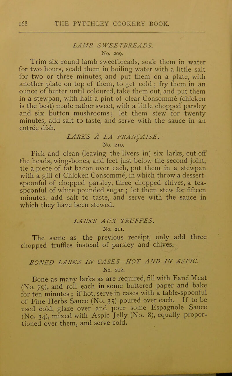 LAMB SWEETBREADS. No. 209. Trim six round lamb sweetbreads, soak them in water for two hours, scald them in boiling water with a little salt for two or three minutes, and put them on a plate, with another plate on top of them, to get cold ; fry them in an ounce of butter until coloured, take them out, and put them in a stewpan, with half a pint of clear Consomm6 (chicken is the best) made rather sweet, with a little chopped parsley and six button mushrooms; let them stew for twenty minutes, add salt to taste, and serve with the sauce in an entrde dish. LARES A LA ERANCA1SE. No. 210. Pick and clean (leaving the livers in) six larks, cut off the heads, wing-bones, and feet just below the second joint, tie a piece of fat bacon over each, put them in a stewpan with a gill of Chicken Consomme, in which throw a dessert- spoonful of chopped parsley, three chopped chives, a tea- spoonful of white pounded sugar ; let them stew for fifteen minutes, add salt to taste, and serve with the sauce in which they have been stewed. LARKS AUX TRUFFES. No. 211. The same as the previous receipt, only add three chopped truffles instead of parsley and chives. BONED LARKS IN CASES—HOT AND IN ASPIC. No. 212. Bone as many larks as are required, fill with Farci Meat (No. 79), and roll each in some buttered paper and bake for ten minutes ; if hot, serve in cases with a table-spoonful of Fine Herbs Sauce (No. 35) poured over each. If to be used cold, glaze over and pour some Espagnole Sauce (No. 34), mixed with Aspic Jelly (No. 8), equally propor- tioned over them, and serve cold.