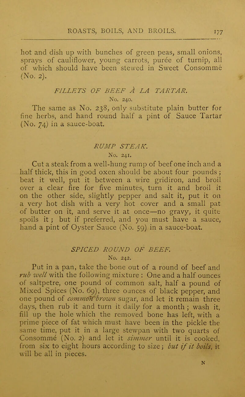 hot and dish up with bunches of green peas, small onions, sprays of cauliflower, young carrots, puree of turnip, all of which should have been stewed in Sweet Consomme (No. 2). FILLETS OF BEEF A LA TAB TAB. No. 240. The same as No. 238, only substitute plain butter for fine herbs, and hand round half a pint of Sauce Tartar (No. 74) in a sauce-boat. BUMP STEAK. No. 241. Cut a steak from a well-hung rump of beef one inch and a half thick, this in good oxen should be about four pounds ; beat it well, put it between a wire gridiron, and broil over a clear fire for five minutes, turn it and broil it on the other side, slightly pepper and salt it, put it on a very hot dish with a very hot cover and a small pat of butter on it, and serve it at once—no gravy, it quite spoils it ; but if preferred, and you must have a sauce, hand a pint of Oyster Sauce (No. 59) in a sauce-boat. SPICED BOUND OF BEEF. No. 242. Put in a pan, take the bone out of a round of beef and rub zvell with the following mixture : One and a half ounces of saltpetre, one pound of common salt, half a pound of Mixed Spices (No. 69), three ounces of black pepper, and one pound of common' brown sugar, and let it remain three days, then rub it and turn it daily for a month ; wash it, fill up the hole which the removed bone has left, with a prime piece of fat which must have been in the pickle the same time, put it in a large stewpan with two quarts of Consomme (No. 2) and let it simmer until it is cooked, from six to eight hours according to size; but if it boils, it will be all in pieces. N