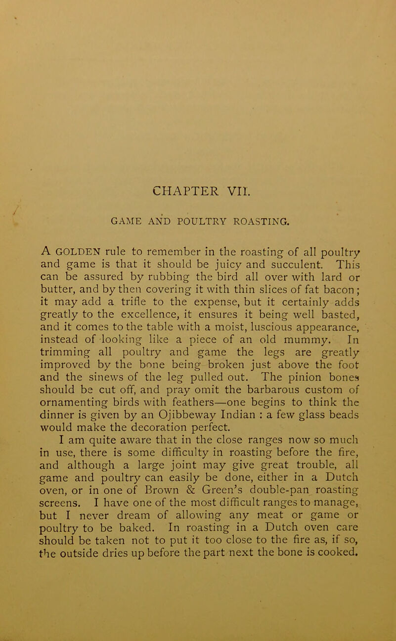 GAME AND POULTRY ROASTING. A GOLDEN rule to remember in the roasting of all poultry and game is that it should be juicy and succulent. This can be assured by rubbing the bird all over with lard or butter, and by then covering it with thin slices of fat bacon ; it may add a trifle to the expense, but it certainly adds greatly to the excellence, it ensures it being well basted, and it comes to the table with a moist, luscious appearance, instead of looking like a piece of an old mummy. In trimming all poultry and game the legs are greatly improved by the bone being broken just above the foot and the sinews of the leg pulled out. The pinion bones should be cut off, and pray omit the barbarous custom of ornamenting birds with feathers—one begins to think the dinner is given by an Ojibbeway Indian : a few glass beads would make the decoration perfect. I am quite aware that in the close ranges now so much in use, there is some difficulty in roasting before the fire, and although a large joint may give great trouble, all game and poultry can easily be done, either in a Dutch oven, or in one of Brown & Green’s double-pan roasting screens. I have one of the most difficult ranges to manage, but I never dream of allowing any meat or game or poultry to be baked. In roasting in a Dutch oven care should be taken not to put it too close to the fire as, if so, the outside dries up before the part next the bone is cooked.