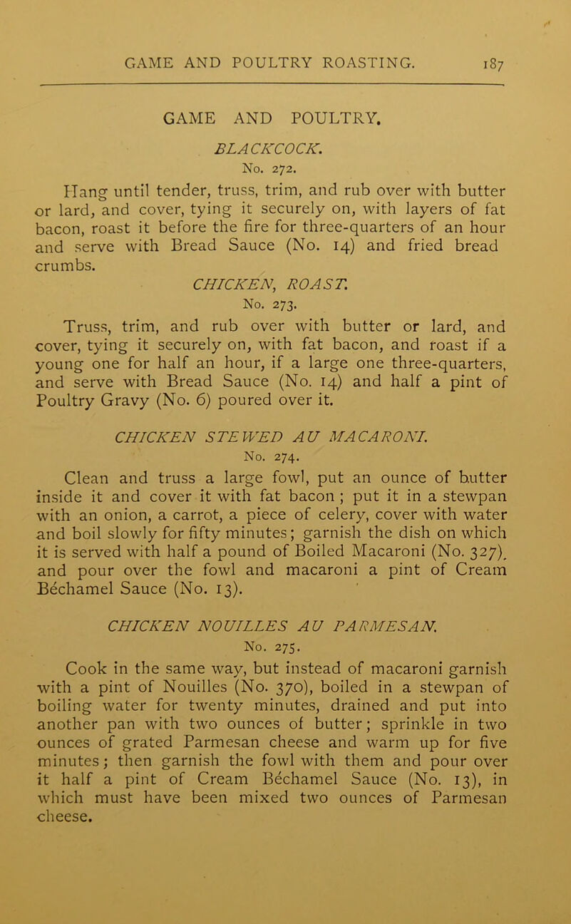 GAME AND POULTRY. BLACKCOCK. No. 272. Liang until tender, truss, trim, and rub over with butter or lard, and cover, tying it securely on, with layers of fat bacon, roast it before the fire for three-quarters of an hour and serve with Bread Sauce (No. 14) and fried bread crumbs. CHICKEN, ROAST. No. 273. Truss, trim, and rub over with butter or lard, and cover, tying it securely on, with fat bacon, and roast if a young one for half an hour, if a large one three-quarters, and serve with Bread Sauce (No. 14) and half a pint of Poultry Gravy (No. 6) poured over it. CHICKEN STEWED AU MACARONI. No. 274. Clean and truss a large fowl, put an ounce of butter inside it and cover it with fat bacon ; put it in a stewpan with an onion, a carrot, a piece of celery, cover with water and boil slowly for fifty minutes; garnish the dish on which it is served with half a pound of Boiled Macaroni (No. 327)^ and pour over the fowl and macaroni a pint of Cream Bechamel Sauce (No. 13). CHICKEN NOUILLES AU PARMESAN No. 275. Cook in the same way, but instead of macaroni garnish with a pint of Nouilles (No. 370), boiled in a stewpan of boiling water for twenty minutes, drained and put into another pan with two ounces of butter; sprinkle in two ounces of grated Parmesan cheese and warm up for five minutes; then garnish the fowl with them and pour over it half a pint of Cream Bechamel Sauce (No. 13), in which must have been mixed two ounces of Parmesan cheese.