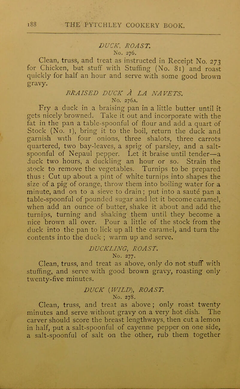 DUCK, ROAST. No. 276. Clean, truss, and treat as instructed in Receipt No. 273 for Chicken, but stuff with Stuffing (No. 81) and roast quickly for half an hour and serve with some good brown gravy. BRAISED DUCK A LA NA VETS. No. 276A. Fry a duck in a braising pan in a little butter until it gets nicely browned. Take it out and incorporate with the fat in the pan a table-spoonful of flour and add a quart of Stock (No. 1), bring it to the boil, return the duck and garnish with four onions, three shalots, three carrots quartered, two bay-leaves, a sprig of parsley, and a salt- spoonful of Nepaul pepper. Let it braise until tender—a duck two hours, a duckling an hour or so. Strain the stock to remove the vegetables. Turnips to be prepared thus : Cut up about a pint of white turnips into shapes the size of a pig of orange, throw them into boiling water for a minute, and on to a sieve to drain; put into a saute pan a table-spoonful of pounded sugar and let it become caramel, when add an ounce of butter, shake it about and add the turnips, turning and shaking them until they become a nice brown all over. Pour a little of the stock from the duck into the pan to lick up all the caramel, and turn the- contents into the duck ; warm up and serve. DUCKLING, ROAST. No. 277. Clean, truss, and treat as above, only do not stuff with stuffing, and serve with good brown gravy, roasting only twenty-five minutes. DUCK (WILD), ROAST. No. 278. Clean, truss, and treat as above; only roast twenty minutes and serve without gravy on a very hot dish. The carver should score the breast lengthways, then cut a lemon in half, put a salt-spoonful of cayenne pepper on one side, a salt-spoonful of salt on the other, rub them together