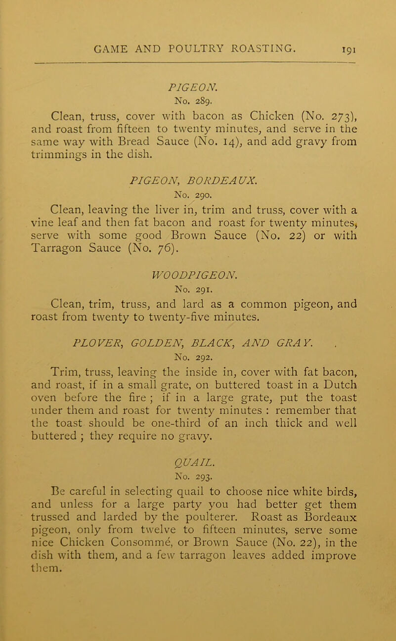 PIGEON. No. 289. Clean, truss, cover with bacon as Chicken (No. 273), and roast from fifteen to twenty minutes, and serve in the same way with Bread Sauce (No. 14), and add gravy from trimmings in the dish. PIGEON, BORDEAUX. No. 290. Clean, leaving the liver in, trim and truss, cover with a vine leaf and then fat bacon and roast for twenty minutes, serve with some good Brown Sauce (No. 22) or with Tarragon Sauce (No. 76). WOODPIGEON. No. 291. Clean, trim, truss, and lard as a common pigeon, and roast from twenty to twenty-five minutes. PLOVER, GOLDEN, BLACK, AND GRAY. No. 292. Trim, truss, leaving the inside in, cover with fat bacon, and roast, if in a small grate, on buttered toast in a Dutch oven befure the fire ; if in a large grate, put the toast under them and roast for twenty minutes : remember that the toast should be one-third of an inch thick and well buttered ; they require no gravy. QUAIL. No. 293. Be careful in selecting quail to choose nice white birds, and unless for a large party you had better get them trussed and larded by the poulterer. Roast as Bordeaux pigeon, only from twelve to fifteen minutes, serve some nice Chicken Consomme, or Brown Sauce (No. 22), in the dish with them, and a few tarragon leaves added improve them.