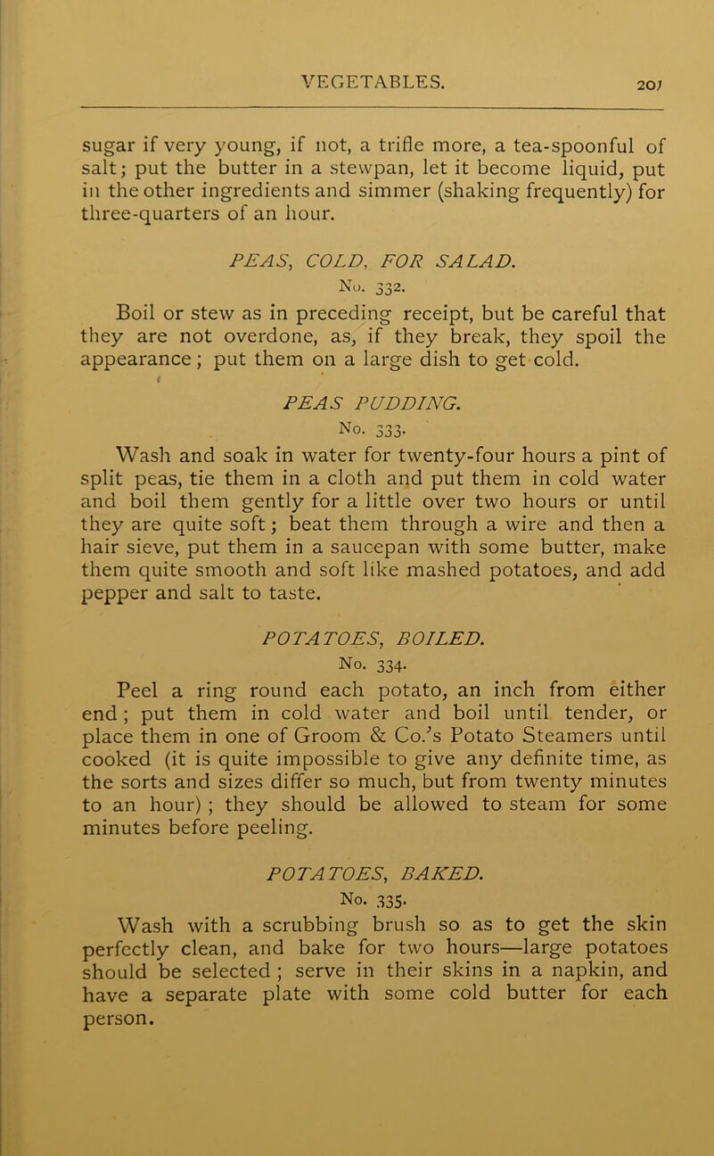 20; sugar if very young, if not, a trifle more, a tea-spoonful of salt; put the butter in a stevvpan, let it become liquid, put in the other ingredients and simmer (shaking frequently) for three-quarters of an hour. PEAS, COLD, FOR SALAD. No. 332. Boil or stew as in preceding receipt, but be careful that they are not overdone, as, if they break, they spoil the appearance; put them on a large dish to get cold. i PEAS PUDDING. No. 333. Wash and soak in water for twenty-four hours a pint of split peas, tie them in a cloth and put them in cold water and boil them gently for a little over two hours or until they are quite soft; beat them through a wire and then a hair sieve, put them in a saucepan with some butter, make them quite smooth and soft like mashed potatoes, and add pepper and salt to taste. POTATOES, BOILED. No. 334. Peel a ring round each potato, an inch from either end ; put them in cold water and boil until tender, or place them in one of Groom & Co/s Potato Steamers until cooked (it is quite impossible to give any definite time, as the sorts and sizes differ so much, but from twenty minutes to an hour) ; they should be allowed to steam for some minutes before peeling. POTATOES, BAKED. No. 335. Wash with a scrubbing brush so as to get the skin perfectly clean, and bake for two hours—large potatoes should be selected ; serve in their skins in a napkin, and have a separate plate with some cold butter for each person.