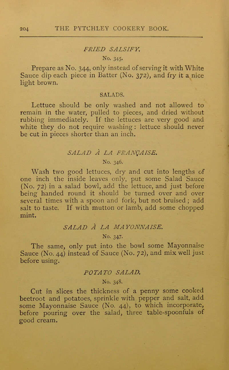 FRIED SALSIFY. No. 345. Prepare as No. 344, only instead of serving it with White Sauce dip each piece in Batter (No. 372), and fry it a nice light brown. SALADS. Lettuce should be only washed and not allowed to remain in the water, pulled to pieces, and dried without rubbing immediately. If the lettuces are very good and white they do not require washing: lettuce should never be cut in pieces shorter than an inch. SALAD A LA FRANQAISE. No. 346. Wash two good lettuces, dry and cut into lengths of one inch the inside leaves only, put some Salad Sauce (No. 72) in a salad bowl, add the lettuce, and just before being handed round it should be turned over and over several times with a spoon and fork, but not bruised ; add salt to taste. If with mutton or lamb, add some chopped mint. SALAD A LA MAYONNAISE. No. 347. The same, only put into the bowl some Mayonnaise Sauce (No. 44) instead of Sauce (No. 72), and mix well just before using. POTATO SALAD. No. 348. Cut in slices the thickness of a penny some cooked beetroot and potatoes, sprinkle with pepper and salt, add some Mayonnaise Sauce (No. 44), to which incorporate, before pouring over the salad, three table-spoonfuls of good cream.