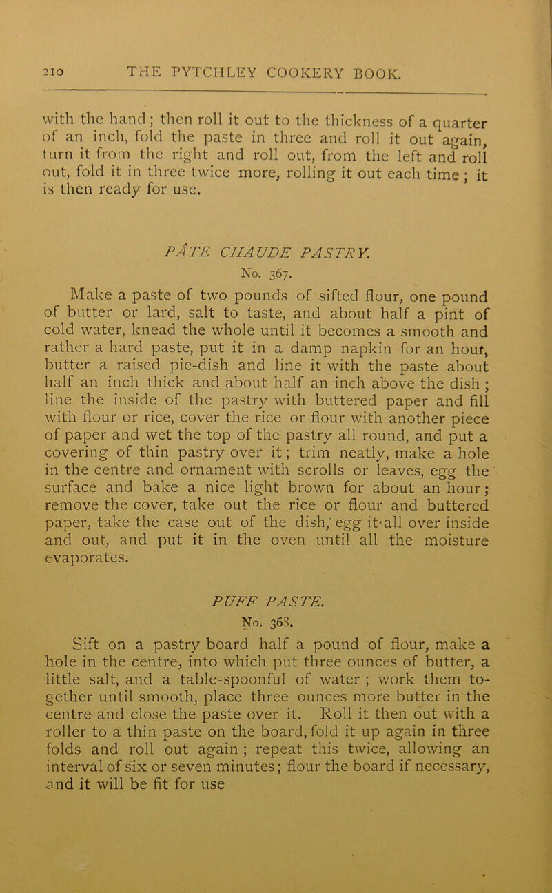 with the hand; then roll it out to the thickness of a quarter of an inch, fold the paste in three and roll it out again, turn it from the right and roll out, from the left and roll out, fold it in three twice more, rolling it out each time ; it is then ready for use. PATE CHAUDE PASTRY. No. 367. Make a paste of two pounds of sifted flour, one pound of butter or lard, salt to taste, and about half a pint of cold water, knead the whole until it becomes a smooth and rather a hard paste, put it in a damp napkin for an hour, butter a raised pie-dish and line it with the paste about half an inch thick and about half an inch above the dish ; line the inside of the pastry with buttered paper and fill with flour or rice, cover the rice or flour with another piece of paper and wet the top of the pastry all round, and put a covering of thin pastry over it; trim neatly, make a hole in the centre and ornament with scrolls or leaves, egg the surface and bake a nice light brown for about an hour; remove the cover, take out the rice or flour and buttered paper, take the case out of the dish; egg it-all over inside and out, and put it in the oven until all the moisture evaporates. PUFF PASTE. No. 36S. Sift on a pastry board half a pound of flour, make a hole in the centre, into which put three ounces of butter, a little salt, and a table-spoonful of water ; work them to- gether until smooth, place three ounces more butter in the centre and close the paste over it. Roll it then out with a roller to a thin paste on the board, fold it up again in three folds and roll out again ; repeat this twice, allowing an interval of six or seven minutes; flour the board if necessary, and it will be fit for use