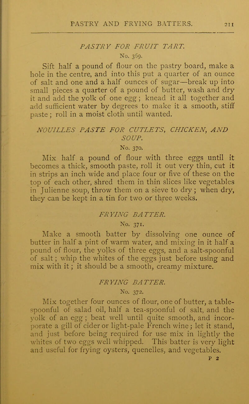 PASTRY AND FRYING BATTERS. PASTRY FOR FRUIT TART No. 369. Sift half a pound of flour on the pastry board, make a hole in the centre, and into this put a quarter of an ounce of salt and one and a half ounces of sugar—break up into small pieces a quarter of a pound of butter, wash and dry it and add the yolk of one egg; knead it all together and add sufficient water by degrees to make it a smooth, stiff paste; roll in a moist cloth until wanted. NOU1LLES PASTE FOR CUTLETS, CHICKEN, AND SOUP. No. 370. Mix half a pound of flour with three eggs until it becomes a thick, smooth paste, roll it out very thin, cut it in strips an inch wide and place four or five of these on the top of each other, shred them in thin slices like vegetables in Julienne soup, throw them on a sieve to dry ; when dry, they can be kept in a tin for two or three weeks. FRYING BATTER. No. 371. Make a smooth batter by dissolving one ounce of butter in half a pint of warm water, and mixing in it half a pound of flour, the yolks of three eggs, and a salt-spoonful of salt; whip the whites of the eggs just before using and mix with it; it should be a smooth, creamy mixture. FRYING BATTER. No. 372. Mix together four ounces of flour, one of butter, a table- spoonful of salad oil, half a tea-spoonful of salt, and the yolk of an egg ; beat well until quite smooth, and incor- porate a gill of cider or light-pale French wine; let it stand, and just before being required for use mix in lightly the whites of two eggs well whipped. This batter is very light and useful for frying oysters, quenelles, and vegetables. p 2