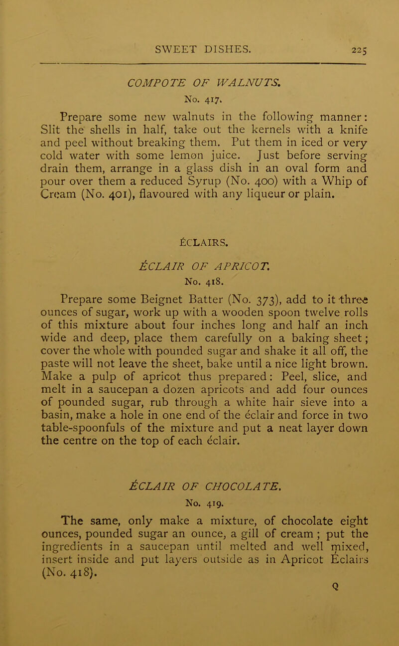 COMPOTE OF WALNUTS. No. 417. Prepare some new walnuts in the following manner: Slit the shells in half, take out the kernels with a knife and peel without breaking them. Put them in iced or very cold water with some lemon juice. Just before serving drain them, arrange in a glass dish in an oval form and pour over them a reduced Syrup (No. 400) with a Whip of Cream (No. 401), flavoured with any liqueur or plain. Tclairs. £ CLAIR OF APRICOT. No. 418. Prepare some Beignet Batter (No. 373), add to it thre£ ounces of sugar, work up with a wooden spoon twelve rolls of this mixture about four inches long and half an inch wide and deep, place them carefully on a baking sheet; cover the whole with pounded sugar and shake it all off, the paste will not leave the sheet, bake until a nice light brown. Make a pulp of apricot thus prepared : Peel, slice, and melt in a saucepan a dozen apricots and add four ounces of pounded sugar, rub through a white hair sieve into a basin, make a hole in one end of the eclair and force in two table-spoonfuls of the mixture and put a neat layer down the centre on the top of each eclair. ECLAIR OF CHOCOLATE. No. 419. The same, only make a mixture, of chocolate eight ounces, pounded sugar an ounce, a gill of cream ; put the ingredients in a saucepan until melted and well mixed, insert inside and put layers outside as in Apricot Eclairs (No. 418). Q