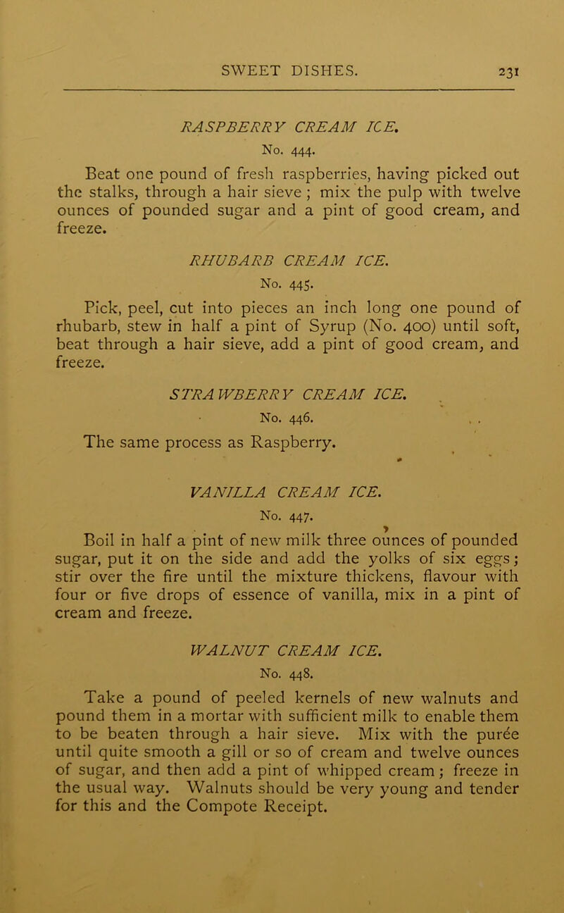 RASPBERRY CREAM ICE, No. 444. Beat one pound of fresh raspberries, having picked out the stalks, through a hair sieve ; mix the pulp with twelve ounces of pounded sugar and a pint of good cream, and freeze. RHUBARB CREAM ICE. No. 445. Pick, peel, cut into pieces an inch long one pound of rhubarb, stew in half a pint of Syrup (No. 400) until soft, beat through a hair sieve, add a pint of good cream, and freeze. STRAWBERRY CREAM ICE, No. 446. The same process as Raspberry. VANILLA CREAM ICE. No. 447. Boil in half a pint of new milk three ounces of pounded sugar, put it on the side and add the yolks of six eggs; stir over the fire until the mixture thickens, flavour with four or five drops of essence of vanilla, mix in a pint of cream and freeze. WALNUT CREAM ICE. No. 448. Take a pound of peeled kernels of new walnuts and pound them in a mortar with sufficient milk to enable them to be beaten through a hair sieve. Mix with the purde until quite smooth a gill or so of cream and twelve ounces of sugar, and then add a pint of whipped cream; freeze in the usual way. Walnuts should be very young and tender for this and the Compote Receipt.