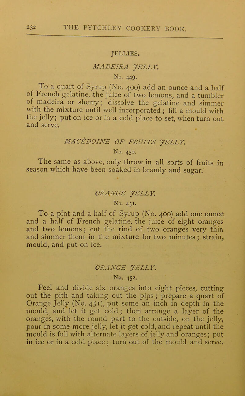 JELLIES. MADEIRA JELLY. No. 449. To a quart of Syrup (No. 400) add an ounce and a half of French gelatine, the juice of two lemons, and a tumbler of madeira or sherry ; dissolve the gelatine and simmer with the mixture until well incorporated ; fill a mould with the jelly; put on ice or in a cold place to set, when turn out and serve. MACEDOINE OF FRUITS JELLY. No. 450. The same as above, only throw in all sorts of fruits in season which have been soaked in brandy and sugar. ORsUVGE JELLY. No. 451. To a pint and a half of Syrup (No. 400) add one ounce and a half of French gelatine, the juice of eight orange? and two lemons ; cut the rind of two oranges very thin and simmer them in the mixture for two minutes ; strain, mould, and put on ice. ORANGE JELLY. No. 452. Peel and divide six oranges into eight pieces, cutting out the pith and taking out the pips ; prepare a quart of Orange Jelly (No. 451), put some an inch in depth in the mould, and let it get cold ; then arrange a layer of the oranges, with the round part to the outside, on the jelly, pour in some more jelly, let it get cold, and repeat until the mould is full with alternate layers of jelly and oranges; put in ice or in a cold place ; turn out of the mould and serve.