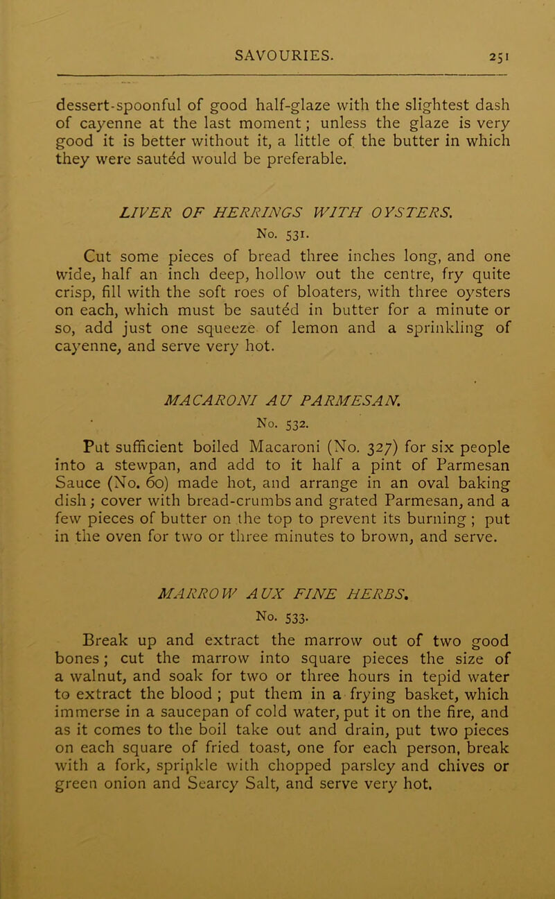 dessert-spoonful of good half-glaze with the slightest dash of cayenne at the last moment; unless the glaze is very good it is better without it, a little of the butter in which they were sauted would be preferable. LIVER OF HERRINGS WITH OYSTERS. No. 531. Cut some pieces of bread three inches long, and one wide, half an inch deep, hollow out the centre, fry quite crisp, fill with the soft roes of bloaters, with three oysters on each, which must be sautdd in butter for a minute or so, add just one squeeze of lemon and a sprinkling of cayenne, and serve very hot. MACARONI AU PARMESAN. No. 532. Put sufficient boiled Macaroni (No. 327) for six people into a stewpan, and add to it half a pint of Parmesan Sauce (No. 60) made hot, and arrange in an oval baking dish; cover with bread-crumbs and grated Parmesan, and a few pieces of butter on the top to prevent its burning ; put in the oven for two or three minutes to brown, and serve. MARROW AUX FINE HERBS. No. 533. Break up and extract the marrow out of two good bones; cut the marrow into square pieces the size of a walnut, and soak for two or three hours in tepid water to extract the blood ; put them in a frying basket, which immerse in a saucepan of cold water, put it on the fire, and as it comes to the boil take out and drain, put two pieces on each square of fried toast, one for each person, break with a fork, spripkle with chopped parsley and chives or green onion and Searcy Salt, and serve very hot.