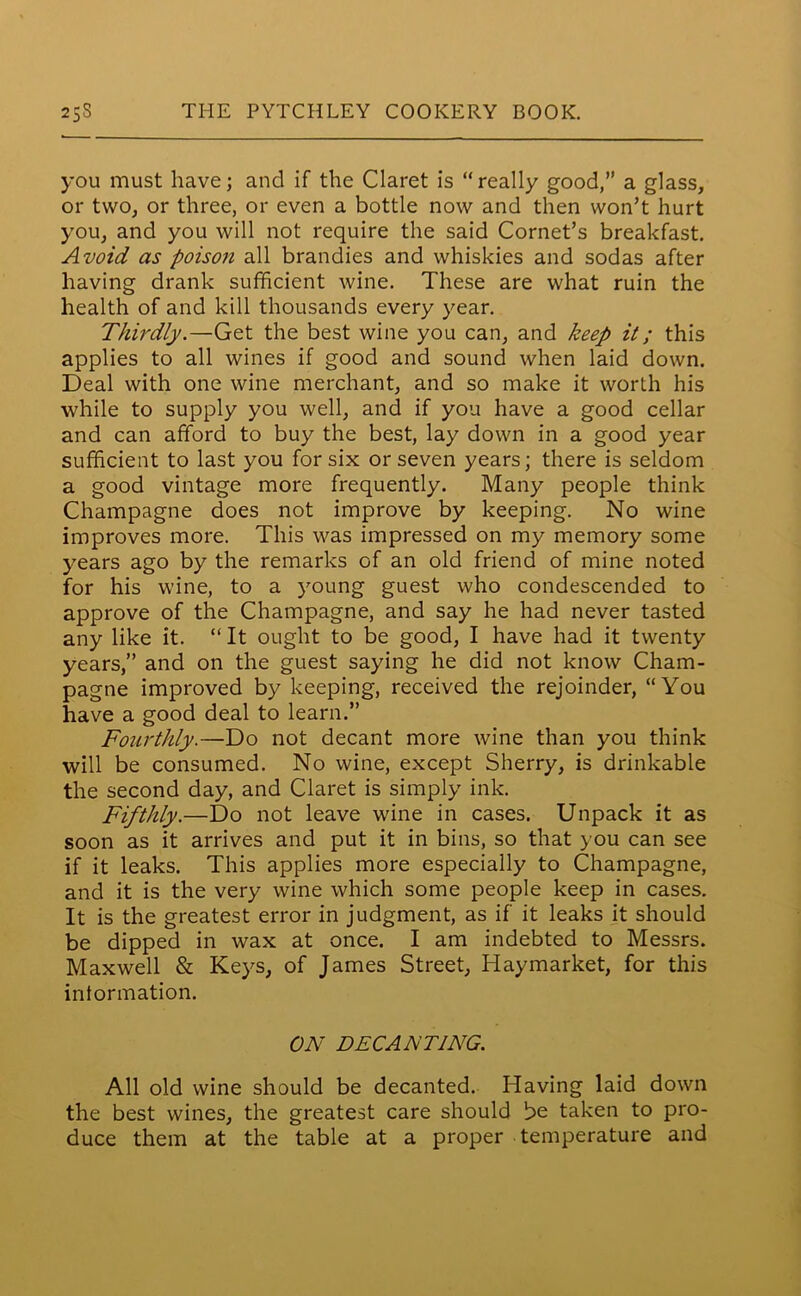 you must have; and if the Claret is “really good,” a glass, or two, or three, or even a bottle now and then won’t hurt you, and you will not require the said Cornet’s breakfast. Avoid as poison all brandies and whiskies and sodas after having drank sufficient wine. These are what ruin the health of and kill thousands every year. Thirdly.—Get the best wine you can, and keep it; this applies to all wines if good and sound when laid down. Deal with one wine merchant, and so make it worth his while to supply you well, and if you have a good cellar and can afford to buy the best, lay down in a good year sufficient to last you for six or seven years; there is seldom a good vintage more frequently. Many people think Champagne does not improve by keeping. No wine improves more. This was impressed on my memory some years ago by the remarks of an old friend of mine noted for his wine, to a young guest who condescended to approve of the Champagne, and say he had never tasted any like it. “ It ought to be good, I have had it twenty years,” and on the guest saying he did not know Cham- pagne improved by keeping, received the rejoinder, “You have a good deal to learn.” Fourthly.—Do not decant more wine than you think will be consumed. No wine, except Sherry, is drinkable the second day, and Claret is simply ink. Fifthly.—Do not leave wine in cases. Unpack it as soon as it arrives and put it in bins, so that you can see if it leaks. This applies more especially to Champagne, and it is the very wine which some people keep in cases. It is the greatest error in judgment, as if it leaks it should be dipped in wax at once. I am indebted to Messrs. Maxwell & Keys, of James Street, Haymarket, for this information. ON DECANTING. All old wine should be decanted. Having laid down the best wines, the greatest care should be taken to pro- duce them at the table at a proper temperature and