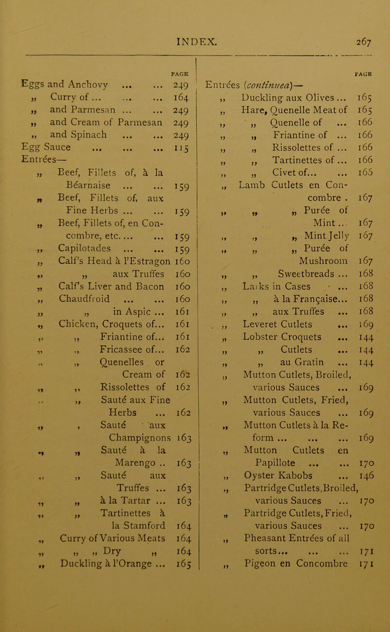 PAGE PAGE ggs and Anchovy 249 En tides [continued)— 99 Curry of 164 99 Duckling aux Olives ... 165 ff and Parmesnn ... 249 99 Hare, Quenelle Meat of 165 99 and Cream of Parmesan 249 99 „ Quenelle of 166 99 and Spinach 249 99 „ Friantine of ... 166 gg Sauce 1*5 99 „ Rissolettes of ... 166 ntrdes— 99 „ Tartinettes of... 166 99 Beef, Fillets of, k la 99 „ Civet of... 165 Bdarnaise 159 99 Lamb Cutlets en Con- 99 Beef, Fillets of, aux combre . 167 Fine Herbs 159 9* „ „ Purde of 99 Beef, Fillets of, en Con- Mint... 167 combre, etc 159 99 „ „ Mint Jelly 167 99 Capilotades 159 99 „ „ Purde of 99 Calf’s Head h l’Estragon 160 Mushroom 167 1) „ aux Truffes 160 99 „ Sweetbreads ... 168 99 Calf’s Liver and Bacon 160 99 Laiks in Cases • ... 168 99 Chaudfroid 160 99 „ k la Frangaise... 168 99 „ in Aspic ... 161 99 „ aux Truffes 168 99 Chicken, Croquets of... 161 . 99 Leveret Cutlets 169 99 „ Friantine of... 161 99 Lobster Croquets 144 99 ,, Fricassee of... 162 99 „ Cutlets 144 ,, Quenelles or 99 „ au Gratin 144 Cream of 162 99 Mutton Cutlets, Broiled, 99 ,, Rissolettes of 162 various Sauces 169 .. „ Sautd aux Fine 99 Mutton Cutlets, Fried, Herbs 162 various Sauces 169 99 , Sautd ' aux 99 Mutton Cutlets k la Re- Champignons 163 foina ... ... ... 169 *9 „ Sautd h la 99 Mutton Cutlets en Marengo .. 163 Papillote 170 1» „ Sautd aux 99 Oyster Kabobs 146 Truffes ... 163 9) Partridge Cutlets,Broiled ! 99 „ k la Tartar ... 163 various Sauces 170 U „ Tartinettes h 99 Partridge Cutlets,Fried, la Stamford 164 various Sauces 170 *9 Curry of Various Meats 164 99 Pheasant Entrdes of all 99 „ » Dry „ 164 sorts 171 tf Duckling k 1’Orange ... 165 99 Pigeon en Concombre 171