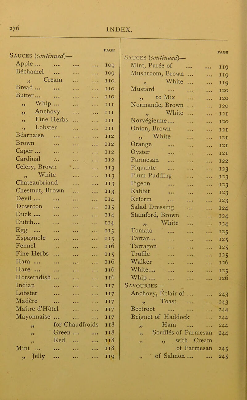 AUCES (continued)— PAGE Sauces (continued)— PAGH Apple 109 Mint, Purde of 119 Bdchamel 109 Mushroom, Brown ... 119 „ Cream 110 „ White ... 119 Bread no Mustard 120 Butter 110 ,, to Mix 120 „ Whip ... 111 Normande, Brown . . 120 „ Anchovy III „ White ... 121 „ Fine Herbs ... III Norvdgienne... 120 ., Lobster 111 Onion, Brown 121 Btiarnaise 112 „ White 121 Brown 112 Orange 121 Caper... I 12 Oyster 121 Cardinal 112 Parmesan 122 Celery, Brown -... 113 Piquante 123 „ White 113 Plum Pudding I23 Chateaubriand 113 Pigeon 123 Chestnut, Brown 113 Rabbit I23 Devil ... 114 Reform I23 Downton IIS Salad Dressing 124 Duck 114 Stamford, Brown 124 Dutch 114 „ White ... 124 Egg 115 Tomato 125 Espagnole IIS Tartar... 125 Fennel 116 Tarragon 125 Fine Herbs ... IIS Truffle 125 Ham ... 116 Walker 126 Hare 116 White 125 Horseradish ... 116 Whip 126 Indian 117 Savouries— Lobster 117 Anchovy, Eclair of ... 243 Mad&re 117 „ Toast 243 Maitre d’Hotel 117 Beetroot 244 Mayonnaise ... 117 Beignet of Haddock 244 „ for Chaudfroids 118 „ Ham 244 ,, Green ... • • • 118 ., Soufilds of Parmesan 244 ,, Red ... • • • 118 „ „ with Cream Mint • . • 118 of Parmesan 245 » Jelly ... 119 of Salmon ... ... 245