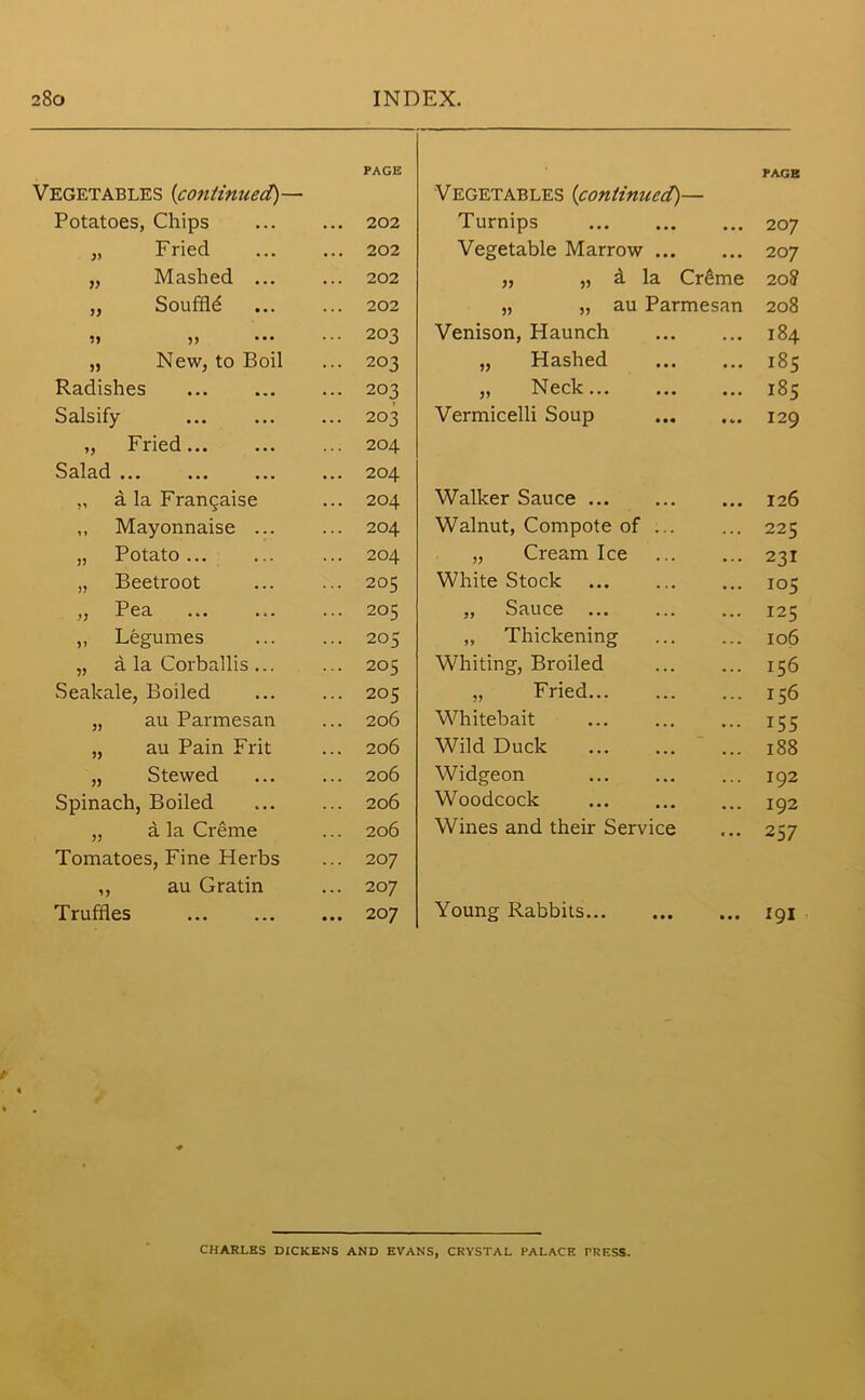 Vegetables (continued)— Potatoes, Chips „ Fried „ Mashed ... „ Souffld 5) „ New, to Boil Radishes Salsify ,, Fried Salad a la Frangaise ,, Mayonnaise ... „ Potato... „ Beetroot ,, Pea ,, Legumes „ a la Corballis ... Seakale, Boiled „ au Parmesan „ au Pain Frit „ Stewed Spinach, Boiled „ a la Creme Tomatoes, Fine Herbs „ au Gratin Truffles Vegetables {continued)— PAGE Turnips 20 7 Vegetable Marrow 207 „ „ a la Crdme 20? „ „ au Parmesan 208 Venison, Haunch 184 „ Hashed 185 „ Neck 185 Vermicelli Soup I29 Walker Sauce ... 126 Walnut, Compote of ... ... 225 „ Cream Ice ... 231 White Stock ... 105 „ Sauce ... ... 125 „ Thickening ... 106 Whiting, Broiled ... 156 „ Fried... ... 156 Whitebait ... 155 Wild Duck ... 188 Widgeon ... 192 Woodcock ... 192 Wines and their Service ... 257 Young Rabbits ... 191 PAGE 202 202 202 202 203 203 203 203 204 204 204 204 204 205 205 205 205 205 206 206 206 206 206 207 20 7 207 CHARLES DICKENS AND EVANS, CRYSTAL PALACE PRESS.