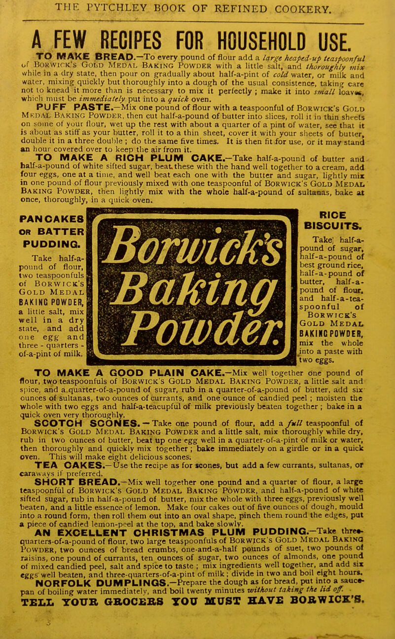 A FEW RECIPES FOR HOUSEHOLD USE. TO MAKE BREAD .—To every pound of flour add a large heaped-up teaspoonful of Borwick’s Gold Medal Baking Powder with a little salt, and thoroughly mix while in a dry state, then pour on gradually about half-a-pint of cold water, or milk and water, mixing quickly but thoroughly into a dough of the usual consistence, taking care not to knead it more than is necessary to mix it perfectly ; make it into small loavac, which must be immediately put into a quick oven. PUFF PASTE .—Mix one pound of flour with a teaspoonful of Borwick's Gold Medal Baking Powder, then cut half-a-pound of butter into slices, roll it in thin sheets on some of your flour, wet up the rest with about a quarter of a pint of water, see that it is about as stiff as your butter, roll it to a thin sheet, cover it with your sheets of butter, double it in a three double ; do the same five times. It is then fit for use, or it may stand an hour covered over to keep the air from it. TO MAKE A RICH PLUM CAKE.—Take half-a-pound of butter and half-a-pound of white sifted sugar, beau these with the hand well together to a cream, add four eggs, one at a time, and well beat each one with the butter and sugar, lightly mix in one pound of flour previously mixed with one teaspoonful of Borwick's Gold Medal. Baking Powder, then lightly mix with the whole half-a-pound of sultanas, bake at once, thoroughly, in a quick oven. I RICE BISCUITS. Take; half-a- pound of sugar, half-a-pound of best ground rice, half-a-pound of butter, half-a- pound of flour, and half-a-tea- spoonful of Borwick's Gold Medal BAKING POWDER, mix the whole mto a paste with two eggs. TO MAKE A GOOD PLAIN CAKE.—Mix well together one pound of flour, two teaspoonfuls of Borwick's Gold Medal Baking Powder, a little salt and spice, and a.quarter-of-a-pound of sugar, rub in a quarter-of-a-pound of butter, add six ounces of sultanas, two ounces of currants, and one ounce of candied peel ; moisten the whole with two eggs and half-a-teacupful of milk previously beaten together ; bake in a quick oven very thoroughly. SCOTCH SCONES. — Take one pound of flour, add a full teaspoonful of Borwick's Gold Medal Baking Powder and a little salt, mix thoroughly while dry, rub in two ounces of butter, beat up one egg well in a quarter-of-a-pint of milk or water, then thoroughly and quickly mix together ; bake immediately on a girdle or in a quick oven. This will make eight delicious scones. TEA CAKES .— Use the recipe as for scones, but add a few currants, sultanas, or caraways if preferred. SHORT BREAD .—Mix well together one pound and a quarter of flour, a large teaspoonful of Borwick’s Gold Medal Baking Powder, and half-a-pound of white sifted sugar, rub in half-a-pound of butter, mix the whole with three eggs, previously well beaten, and a little essence of lemon. Make four cakes out of five ounces of dough, mould into a round form, then roll them out into an oval shape, pinch them round the edges, put a piece of candied lemon-peel at the top, and bake slowly. AN EXCELLENT CHRISTMAS PLUM PUDDING—Take three- quarters-of-a-pound of flour, two large teaspoonfuls of Borwick's Gold Medal Baking Powder, two ounces of bread crumbs, one-and-a-half pounds of suet, two pounds ol raisins, one pound of currants, ten ounces of sugar, two ounces of almonds, one pound of mixed candied peel, salt and spice to taste ; mix ingredients well together, and add six eggs well beaten, and three-quarters-of-a-pint of milk ; divide in two and boil eight hours. NORFOLK DUMPLINGS.—Prepare the dough as for bread, put into a sauce- pan of boiling water immediately, and boil twenty minutes without taking the lid off. • TELL YOUR GROCERS YOU MUST HAVE BORWICK’S. PANCAKE8 OR BATTER PUDDING. Take half-a- pound of flour, two teaspoon fuls of Borwick’s Gold Medal BAKING POWDER, a little salt, mix well in a dry state, and add one egg and three - quarters - of-a-pint of milk.