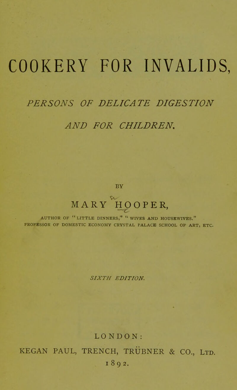 PERSONS OF DELICATE DIGESTION AND FOR CHILDREN. BY MARY ^HOOPER, ~c AUTHOR OF “little DINNERS,” ‘‘WIVES AND HOUSEWIVES.” PROFESSOR OF DOMESTIC ECONO.MY CRYSTAL PALACE SCHOOL OF ART, ETC. SIXTH EDITION. LONDON: KEGAN PAUL, TRENCH, TRUBNER & CO., Ltd. 1892.