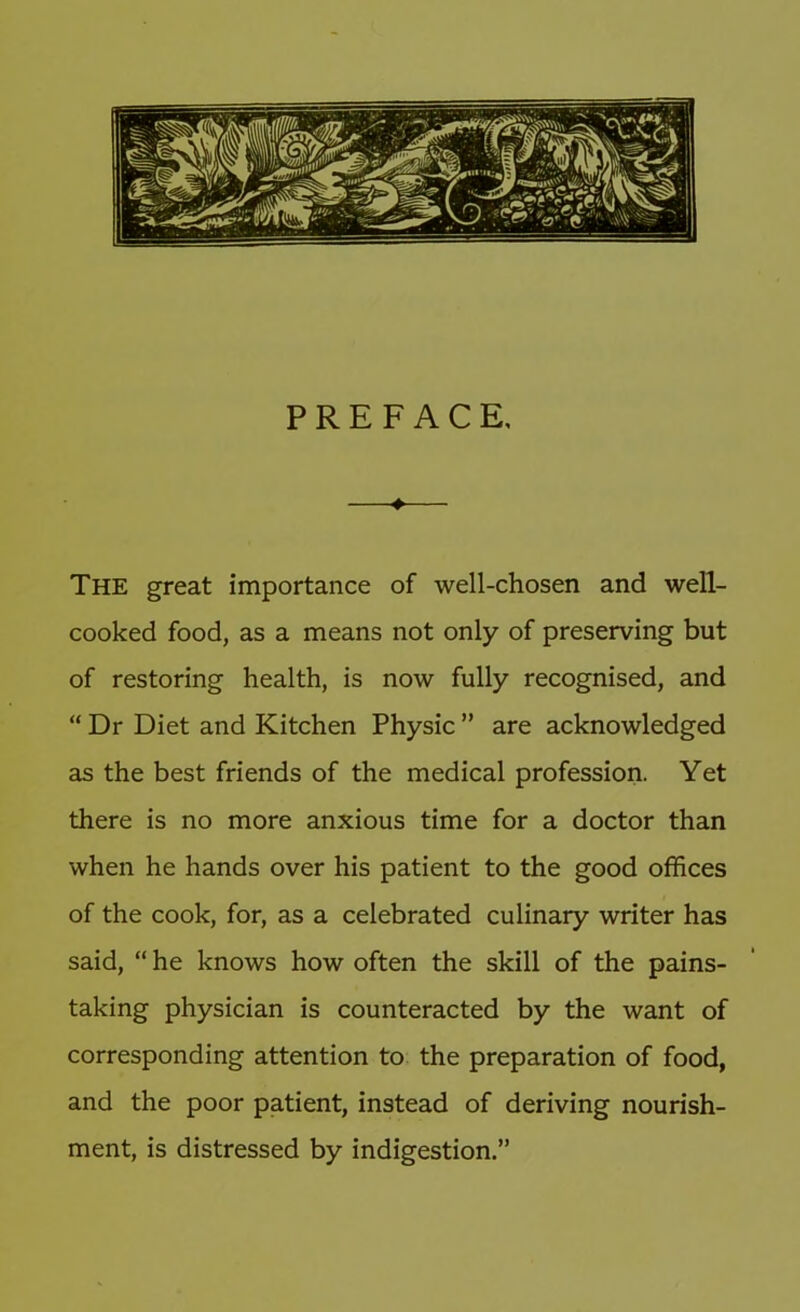 PREFACE, —♦— The great importance of well-chosen and well- cooked food, as a means not only of preserving but of restoring health, is now fully recognised, and “ Dr Diet and Kitchen Physic ” are acknowledged as the best friends of the medical profession. Yet there is no more anxious time for a doctor than when he hands over his patient to the good offices of the cook, for, as a celebrated culinary writer has said, “ he knows how often the skill of the pains- taking physician is counteracted by the want of corresponding attention to the preparation of food, and the poor patient, instead of deriving nourish- ment, is distressed by indigestion.”