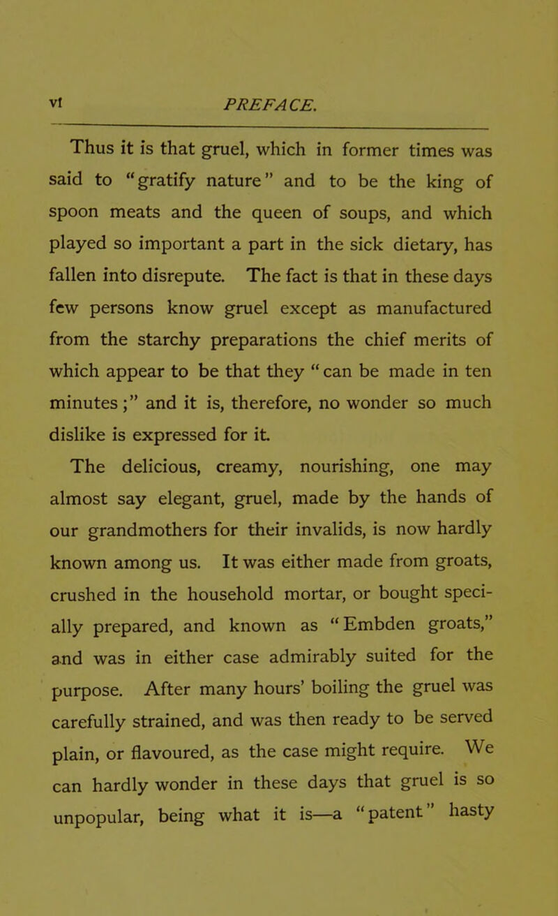 Thus it is that gruel, which in former times was said to “gratify nature” and to be the king of spoon meats and the queen of soups, and which played so important a part in the sick dietary, has fallen into disrepute. The fact is that in these days few persons know gruel except as manufactured from the starchy preparations the chief merits of which appear to be that they “ can be made in ten minutes;” and it is, therefore, no wonder so much dislike is expressed for it The delicious, creamy, nourishing, one may almost say elegant, gruel, made by the hands of our grandmothers for their invalids, is now hardly known among us. It was either made from groats, crushed in the household mortar, or bought speci- ally prepared, and known as “Embden groats,” and was in either case admirably suited for the purpose. After many hours’ boiling the gruel was carefully strained, and was then ready to be served plain, or flavoured, as the case might require. We can hardly wonder in these days that gruel is so unpopular, being what it is—a “ patent hasty