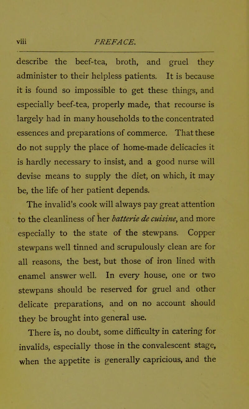 describe the beef-tea, broth, and gruel they administer to their helpless patients. It is because it is found so impossible to get these things, and especially beef-tea, properly made, that recourse is largely had in many households to the concentrated essences and preparations of commerce. That these do not supply the place of home-made delicacies it is hardly necessary to insist, and a good nurse will devise means to supply the diet, on which, it may be, the life of her patient depends. The invalid’s cook will always pay great attention to the cleanliness of her batterie de cuisine, and more especially to the state of the stewpans. Copper stewpans well tinned and scrupulously clean are for all reasons, the best, but those of iron lined with enamel answer well. In every house, one or two stewpans should be reserved for gruel and other delicate preparations, and on no account should they be brought into general use. There is, no doubt, some difficulty in catering for invalids, especially those in the convalescent stage, when the appetite is generally capricious, and the