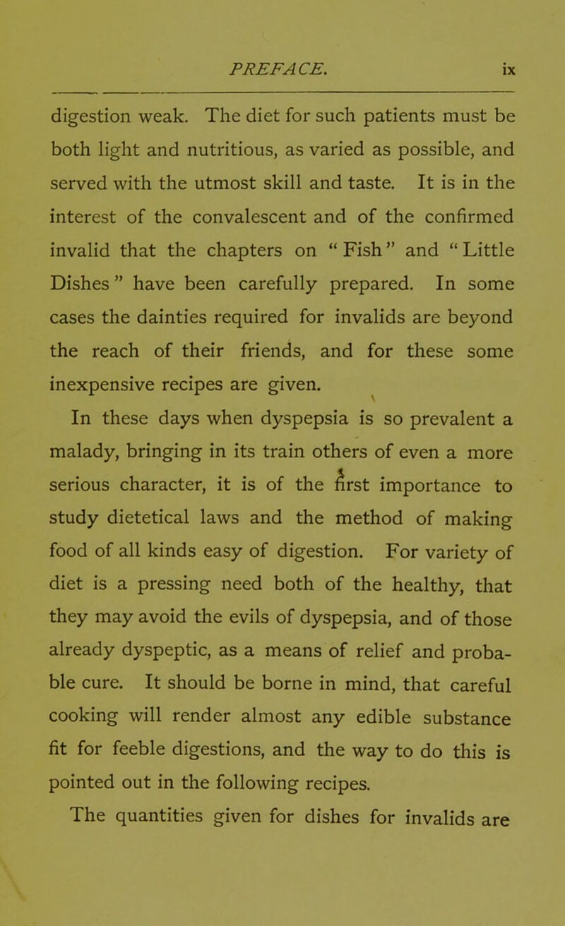 digestion weak. The diet for such patients must be both light and nutritious, as varied as possible, and served with the utmost skill and taste. It is in the interest of the convalescent and of the confirmed invalid that the chapters on “ Fish ” and “ Little Dishes ” have been carefully prepared. In some cases the dainties required for invalids are beyond the reach of their friends, and for these some inexpensive recipes are given. In these days when dyspepsia is so prevalent a malady, bringing in its train others of even a more serious character, it is of the ^rst importance to study dietetical laws and the method of making food of all kinds easy of digestion. For variety of diet is a pressing need both of the healthy, that they may avoid the evils of dyspepsia, and of those already dyspeptic, as a means of relief and proba- ble cure. It should be borne in mind, that careful cooking will render almost any edible substance fit for feeble digestions, and the way to do this is pointed out in the following recipes. The quantities given for dishes for invalids are