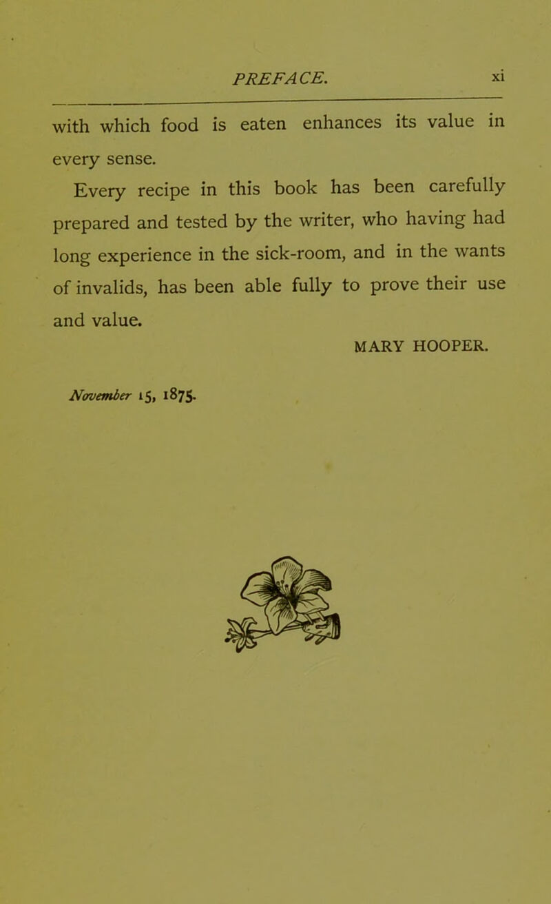 with which food is eaten enhances its value in every sense. Every recipe in this book has been carefully prepared and tested by the writer, who having had long experience in the sick-room, and in the wants of invalids, has been able fully to prove their use and value. MARY HOOPER. November 15, 1875.