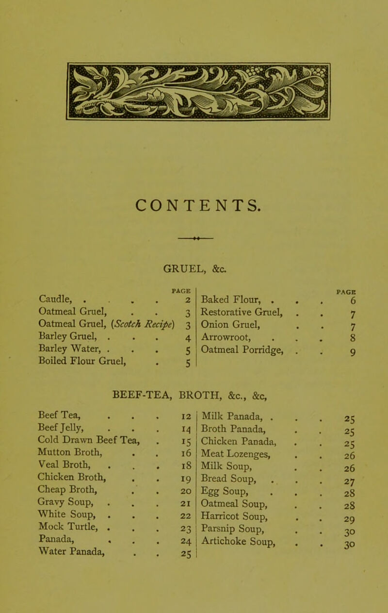 CONTENTS. GRUEL, &C. PAGE Caudle, .... 2 Oatmeal Grael, . . 3 Oatmeal Gruel, [Scotch Recipe) 3 Barley Gruel, ... 4 Barley Water, ... 5 Boiled Flour Gruel, . 5 PAGE Baked Flour, ... 6 Restorative Gruel, . . 7 Onion Gruel, . . 7 Arrowroot, ... 8 Oatmeal Porridge, . . 9 BEEF-TEA, BROTH, &c., &c. Beef Tea, 12 Milk Panada, . Beef Jelly, M Broth Panada, Cold Dra^vn Beef Tea, IS Chicken Panada, Mutton Broth, 16 Meat Lozenges, Veal Broth, 18 Milk Soup, Chicken Broth, 19 Bread Soup, Cheap Broth, 20 Egg Soup, Gravy Soup, 21 Oatmeal Soup, White Soup, 22 Harricot Soup, Mock Turtle, . 23 Parsnip Soup, Panada, 24 Artichoke Soup, Water Panada, 25 25 25 25 26 26 27 28 28 29 30 30