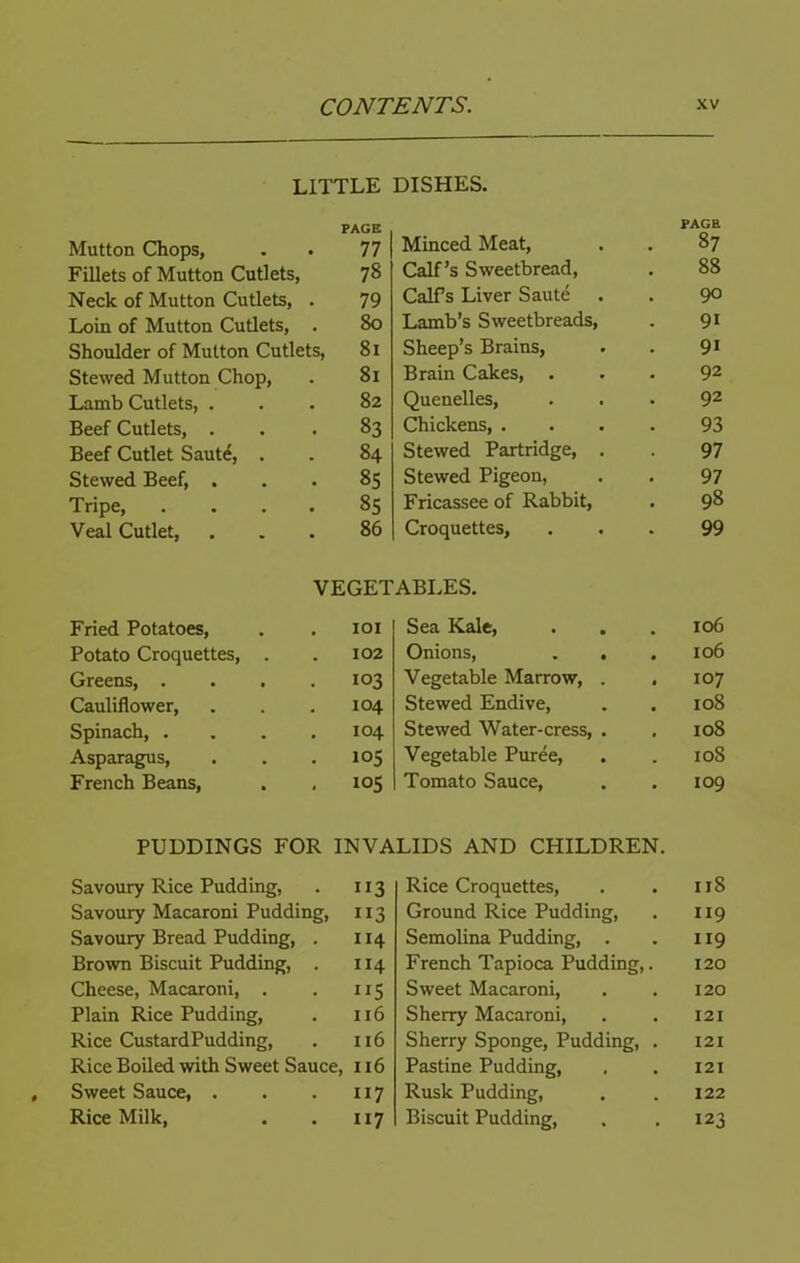 LITTLE DISHES. Mutton Chops, PAGE 77 Minced Meat, PAGE . 87 Fillets of Mutton Cutlets, 78 Calf’s Sweetbread, 88 Neck of Mutton Cutlets, . 79 Calfs Liver Saute 90 Loin of Mutton Cutlets, . 80 Lamb’s Sweetbreads, 91 Shoulder of Mutton Cutlets, 81 Sheep’s Brains, 91 Stewed Mutton Chop, 81 Brain Cakes, . 92 Lamb Cutlets, . 82 Quenelles, 92 Beef Cutlets, . 83 Chickens, . 93 Beef Cutlet Sauti, . 84 Stewed Partridge, . 97 Stewed Beef, . 85 Stewed Pigeon, 97 Tripe, .... 85 Fricassee of Rabbit, . 98 Veal Cutlet, 86 Croquettes, 99 VEGETABLES. Fried Potatoes, lOI Sea Kale, 106 Potato Croquettes, . 102 Onions, . . 106 Greens, .... 103 Vegetable Marrow, . 107 Cauliflower, 104 Stewed Endive, 108 Spinach 104 Stewed Water-cress, . 108 Asparagus, 105 Vegetable Puree, 108 French Beans, 105 Tomato Sauce, 109 PUDDINGS FOR INVALIDS AND CHILDREN. Savoury Rice Pudding, ”3 Rice Croquettes, 118 Savoury Macaroni Pudding, 113 Ground Rice Pudding, 119 Savoury Bread Pudding, . 114 Semolina Pudding, . 119 Brown Biscuit Pudding, . 114 French Tapioca Pudding,. 120 Cheese, Macaroni, . “5 Sweet Macaroni, 120 Plain Rice Pudding, 116 Sherry Macaroni, 121 Rice CustardPudding, n6 Sherry Sponge, Pudding, . 121 Rice Boiled with Sweet Sauce, 116 Pastine Pudding, 121 Sweet Sauce, . 117 Rusk Pudding, 122 Rice Milk, 117 Biscuit Pudding, 123