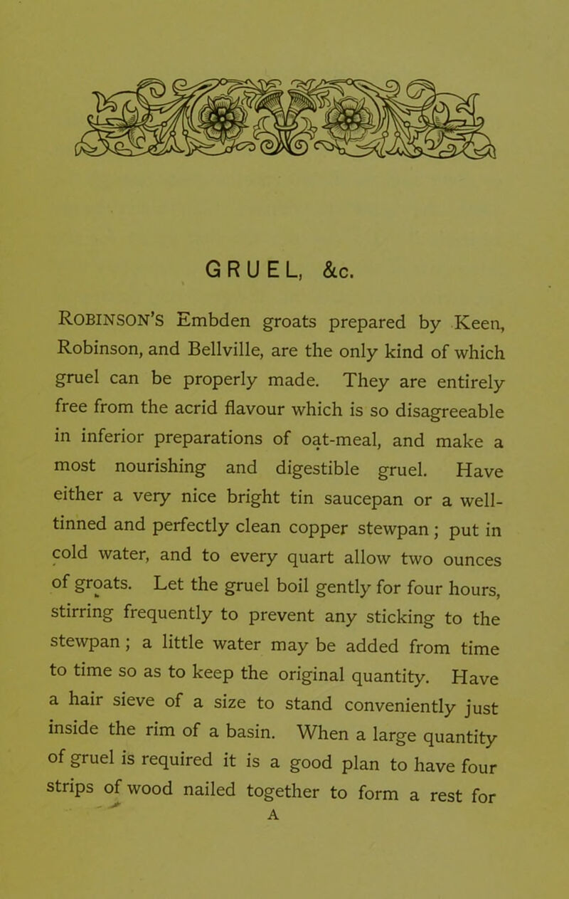 GRUEL, &c. Robinson’s Embden groats prepared by Keen, Robinson, and Bellville, are the only kind of which gruel can be properly made. They are entirely free from the acrid flavour which is so disagreeable in inferior preparations of oat-meal, and make a most nourishing and digestible gruel. Have either a very nice bright tin saucepan or a well- tinned and perfectly clean copper stewpan ; put in cold water, and to every quart allow two ounces of groats. Let the gruel boil gently for four hours, stirring frequently to prevent any sticking to the stewpan j a little water may be added from time to time so as to keep the original quantity. Have a hair sieve of a size to stand conveniently just inside the rim of a basin. When a large quantity of gruel is required it is a good plan to have four strips (^wood nailed together to form a rest for