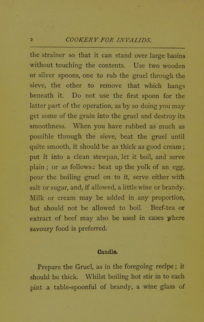 the strainer so that it can stand over large basins without touching the contents. Use two wooden or silver spoons, one to rub the gruel through the sieve, the other to remove that which hangs beneath it. Do not use the first spoon for the latter part of the operation, as by so doing you may get some of the grain into the gruel and destroy its smoothness. When you have rubbed as much as possible through the sieve, beat the gruel until quite smooth, it should be as thick as good cream ; put it into a clean stewpan, let it boil, and serve plain ; or as follows- beat up the yolk of an egg, pour the boiling gruel on to it, serve either with salt or sugar, and, if allowed, a little wine or brandy. Milk or cream may be added in any proportion, but should not be allowed to boil. Beef-tea or extract of beef may also be used in cases jyhere savoury food is preferred. Caudle. Prepare the Gruel, as in the foregoing recipe; it should be thick. Whilst boiling hot stir in to each pint a table-spoonful of brandy, a wine glass of