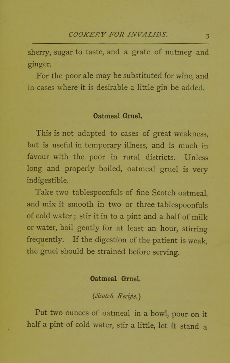 sherry, sugar to taste, and a grate of nutmeg and ginger. For the poor ale may be substituted for wine, and in cases where it is desirable a little gin be added. Oatmeal Gruel. This is not adapted to cases of great weakness, but is useful in temporary illness, and is much in favour with the poor in rural districts. Unless long and properly boiled, oatmeal gruel is very indigestible. Take two tablespoonfuls of fine Scotch oatmeal, and mix it smooth in two or three tablespoonfuls of cold water; stir it in to a pint and a half of milk or water, boil gently for at least an hour, stirring frequently. If the digestion of the patient is weak, the gruel should be strained before serving. Oatmeal Gruel. (Scotch Recipe.') Put two ounces of oatmeal in a bowl, pour on it half a pint of cold water, stir a little, let it stand a