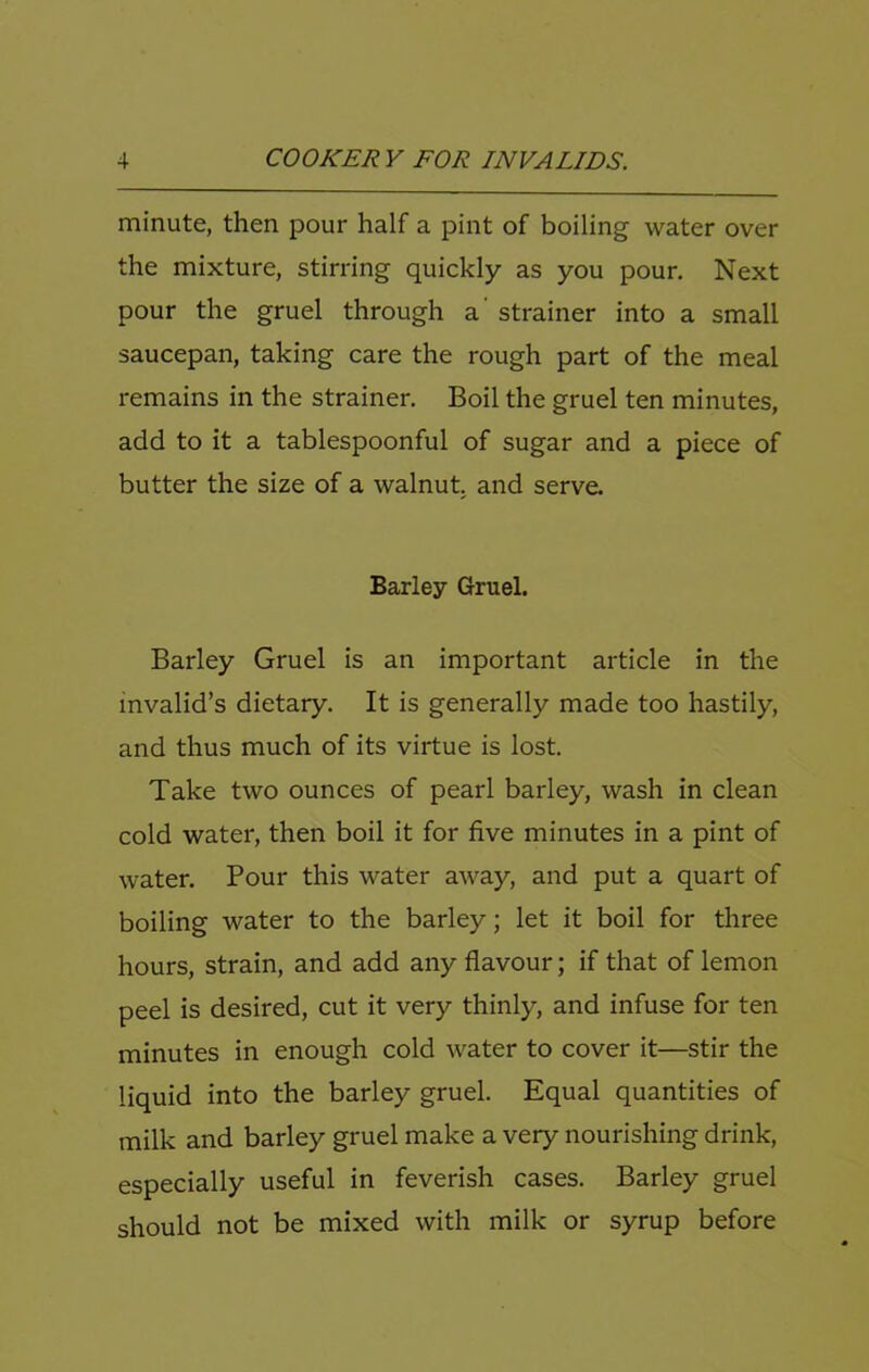 minute, then pour half a pint of boiling water over the mixture, stirring quickly as you pour. Next pour the gruel through a' strainer into a small saucepan, taking care the rough part of the meal remains in the strainer. Boil the gruel ten minutes, add to it a tablespoonful of sugar and a piece of butter the size of a walnut, and serve. Barley Gruel. Barley Gruel is an important article in the invalid’s dietary. It is generally made too hastily, and thus much of its virtue is lost. Take two ounces of pearl barley, wash in clean cold water, then boil it for five minutes in a pint of water. Pour this water away, and put a quart of boiling water to the barley; let it boil for three hours, strain, and add any flavour; if that of lemon peel is desired, cut it very thinly, and infuse for ten minutes in enough cold water to cover it—stir the liquid into the barley gruel. Equal quantities of milk and barley gruel make a very nourishing drink, especially useful in feverish cases. Barley gruel should not be mixed with milk or syrup before