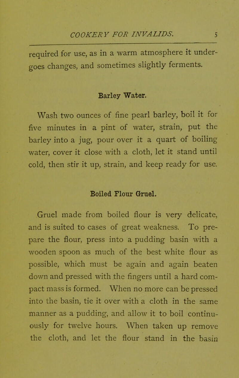 required for use, as in a warm atmosphere it under- goes changes, and sometimes slightly ferments. Barley Water. Wash two ounces of fine pearl barley, boil it for five minutes in a pint of water, strain, put the barley into a jug, pour over it a quart of boiling water, cover it close with a cloth, let it stand until cold, then stir it up, strain, and keep ready for use. Boiled Flour Gruel. Gruel made from boiled flour is very delicate, and is suited to cases of great weakness. To pre- pare the flour, press into a pudding basin with a wooden spoon as much of the best white flour as possible, which must be again and again beaten down and pressed with the fingers until a hard com- pact mass is formed. When no more can be pressed into the basin, tie it over with a cloth in the same manner as a pudding, and allow it to boil continu- ously for twelve hours. When taken up remove the cloth, and let the flour stand in the basin