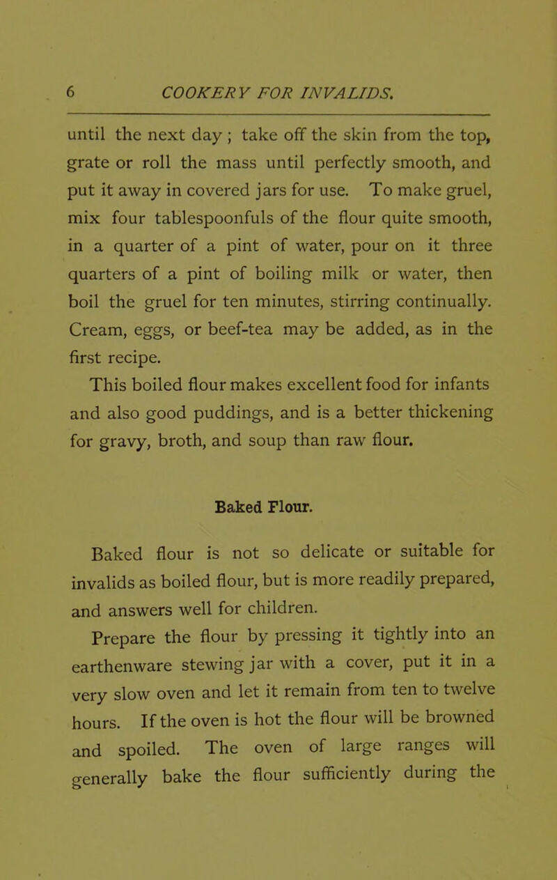 until the next day ; take off the skin from the top, grate or roll the mass until perfectly smooth, and put it away in covered jars for use. To make gruel, mix four tablespoonfuls of the flour quite smooth, in a quarter of a pint of water, pour on it three quarters of a pint of boiling milk or water, then boil the gruel for ten minutes, stirring continually. Cream, eggs, or beef-tea may be added, as in the first recipe. This boiled flour makes excellent food for infants and also good puddings, and is a better thickening for gravy, broth, and soup than raw flour. Baked Flour. Baked flour is not so delicate or suitable for invalids as boiled flour, but is more readily prepared, and answers well for children. Prepare the flour by pressing it tightly into an earthenware stewing jar with a cover, put it in a very slow oven and let it remain from ten to twelve hours. If the oven is hot the flour will be browned and spoiled. The oven of large ranges will generally bake the flour sufficiently during the